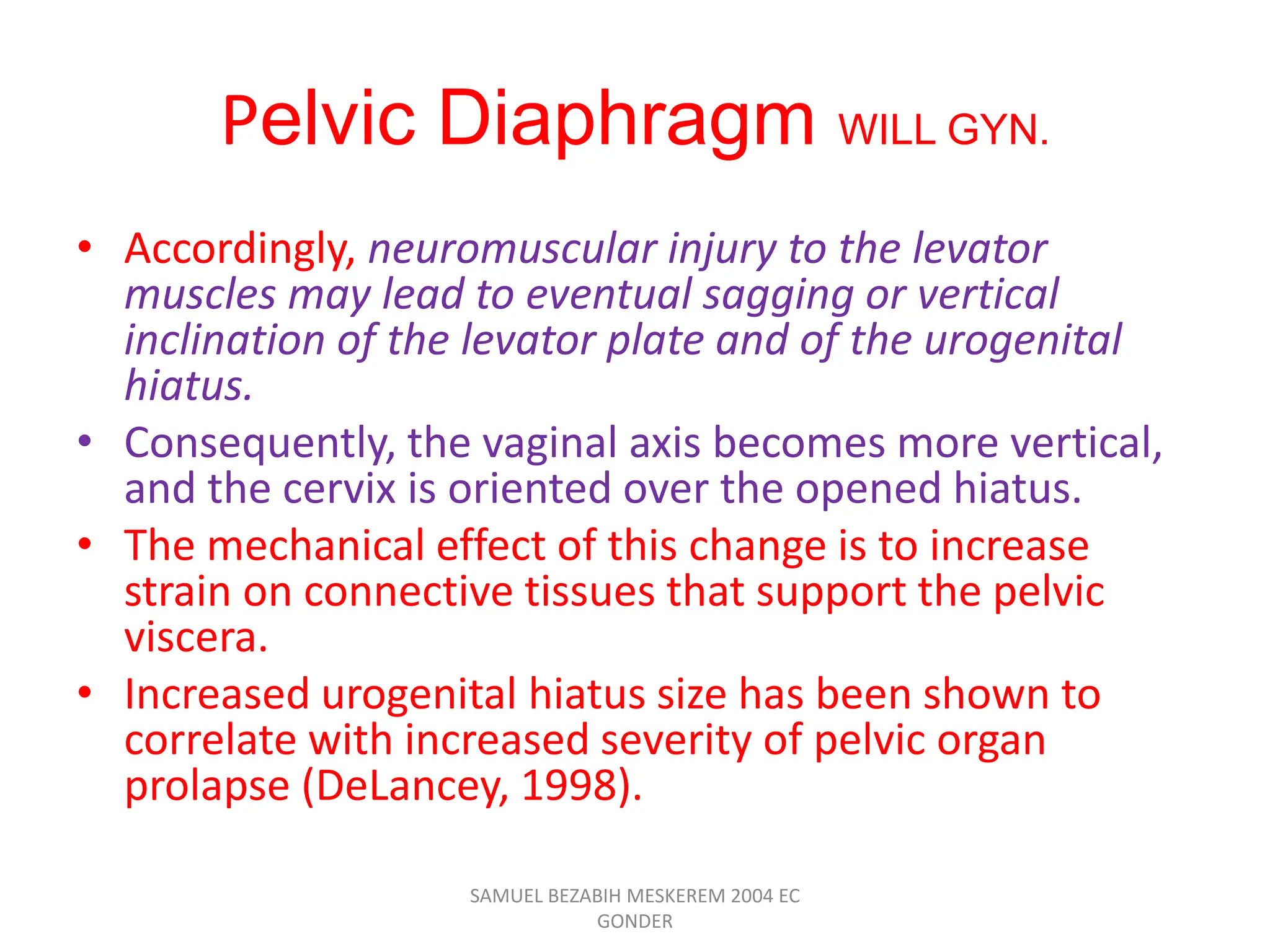 Pelvic Diaphragm WILL GYN.
• Accordingly, neuromuscular injury to the levator
muscles may lead to eventual sagging or vertical
inclination of the levator plate and of the urogenital
hiatus.
• Consequently, the vaginal axis becomes more vertical,
and the cervix is oriented over the opened hiatus.
• The mechanical effect of this change is to increase
strain on connective tissues that support the pelvic
viscera.
• Increased urogenital hiatus size has been shown to
correlate with increased severity of pelvic organ
prolapse (DeLancey, 1998).
SAMUEL BEZABIH MESKEREM 2004 EC
GONDER
 