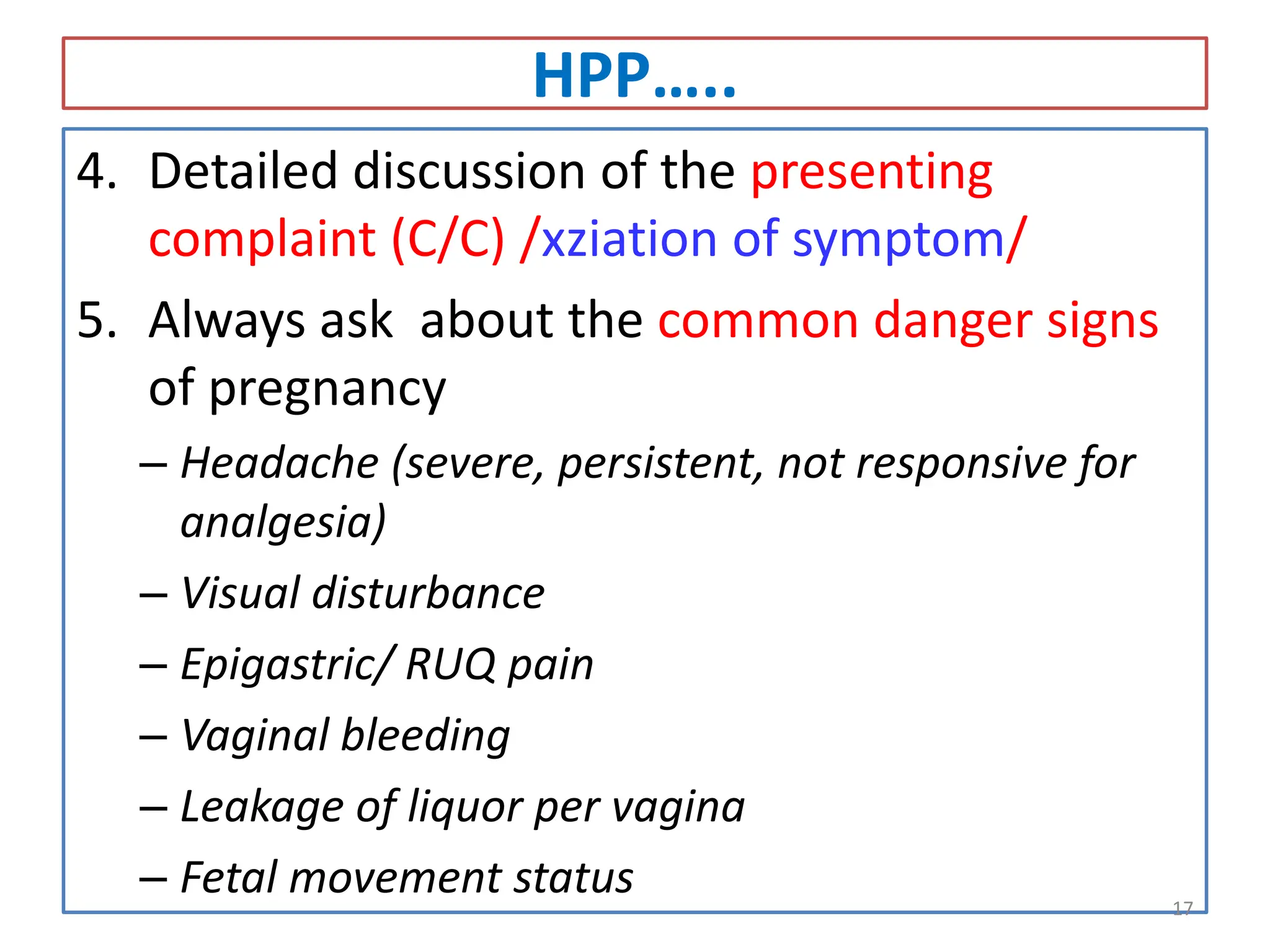 HPP…..
4. Detailed discussion of the presenting
complaint (C/C) /xziation of symptom/
5. Always ask about the common danger signs
of pregnancy
– Headache (severe, persistent, not responsive for
analgesia)
– Visual disturbance
– Epigastric/ RUQ pain
– Vaginal bleeding
– Leakage of liquor per vagina
– Fetal movement status 17
 