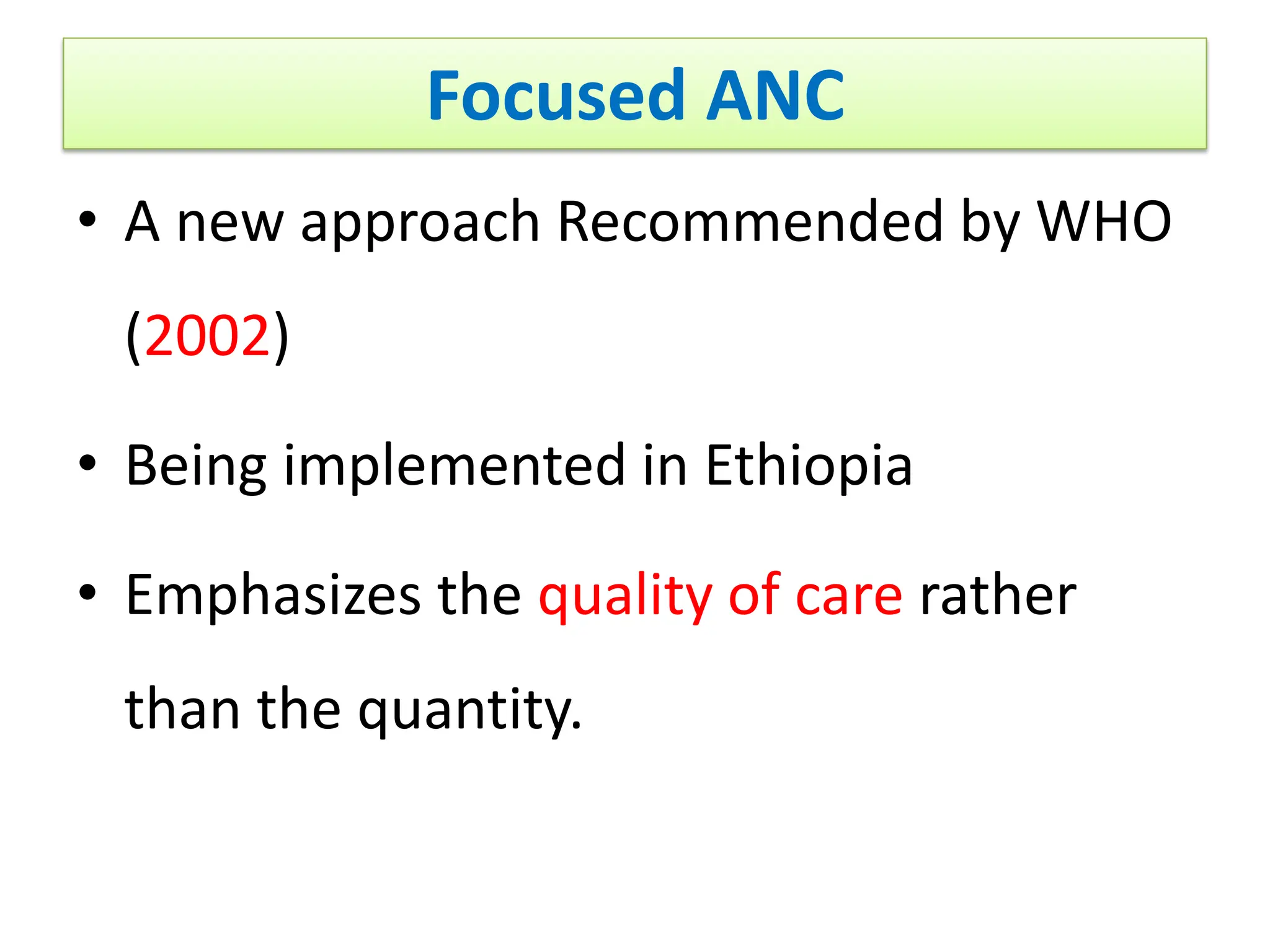 Focused ANC
• A new approach Recommended by WHO
(2002)
• Being implemented in Ethiopia
• Emphasizes the quality of care rather
than the quantity.
 
