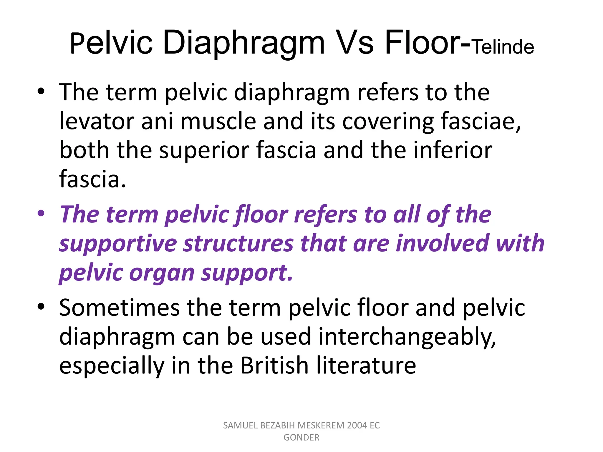 Pelvic Diaphragm Vs Floor-Telinde
• The term pelvic diaphragm refers to the
levator ani muscle and its covering fasciae,
both the superior fascia and the inferior
fascia.
• The term pelvic floor refers to all of the
supportive structures that are involved with
pelvic organ support.
• Sometimes the term pelvic floor and pelvic
diaphragm can be used interchangeably,
especially in the British literature
SAMUEL BEZABIH MESKEREM 2004 EC
GONDER
 