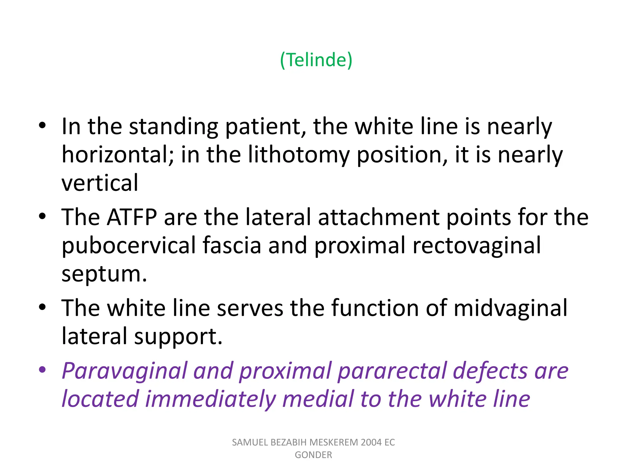 (Telinde)
• In the standing patient, the white line is nearly
horizontal; in the lithotomy position, it is nearly
vertical
• The ATFP are the lateral attachment points for the
pubocervical fascia and proximal rectovaginal
septum.
• The white line serves the function of midvaginal
lateral support.
• Paravaginal and proximal pararectal defects are
located immediately medial to the white line
SAMUEL BEZABIH MESKEREM 2004 EC
GONDER
 