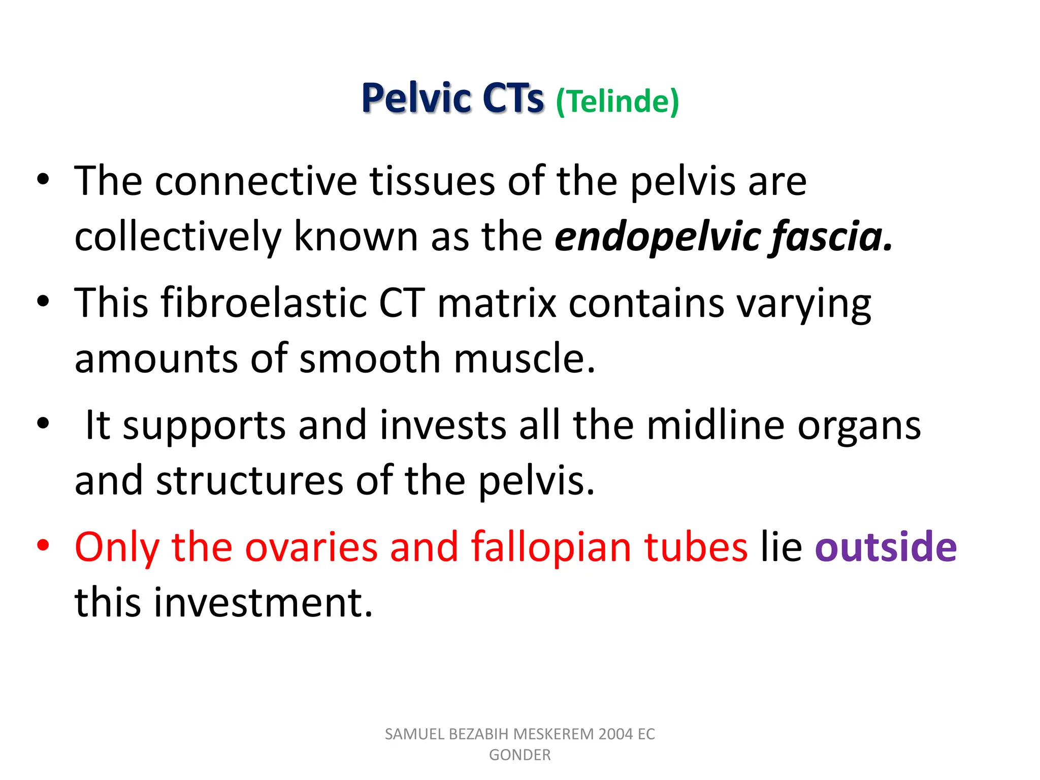 Pelvic CTs (Telinde)
• The connective tissues of the pelvis are
collectively known as the endopelvic fascia.
• This fibroelastic CT matrix contains varying
amounts of smooth muscle.
• It supports and invests all the midline organs
and structures of the pelvis.
• Only the ovaries and fallopian tubes lie outside
this investment.
SAMUEL BEZABIH MESKEREM 2004 EC
GONDER
 