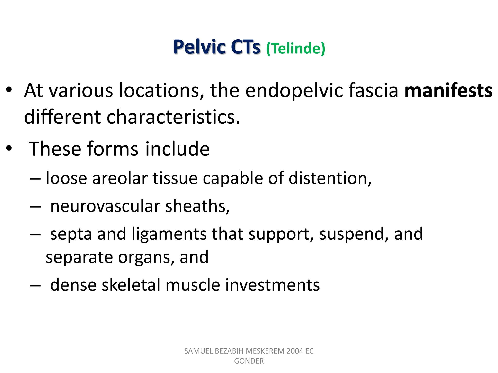 Pelvic CTs (Telinde)
• At various locations, the endopelvic fascia manifests
different characteristics.
• These forms include
– loose areolar tissue capable of distention,
– neurovascular sheaths,
– septa and ligaments that support, suspend, and
separate organs, and
– dense skeletal muscle investments
SAMUEL BEZABIH MESKEREM 2004 EC
GONDER
 