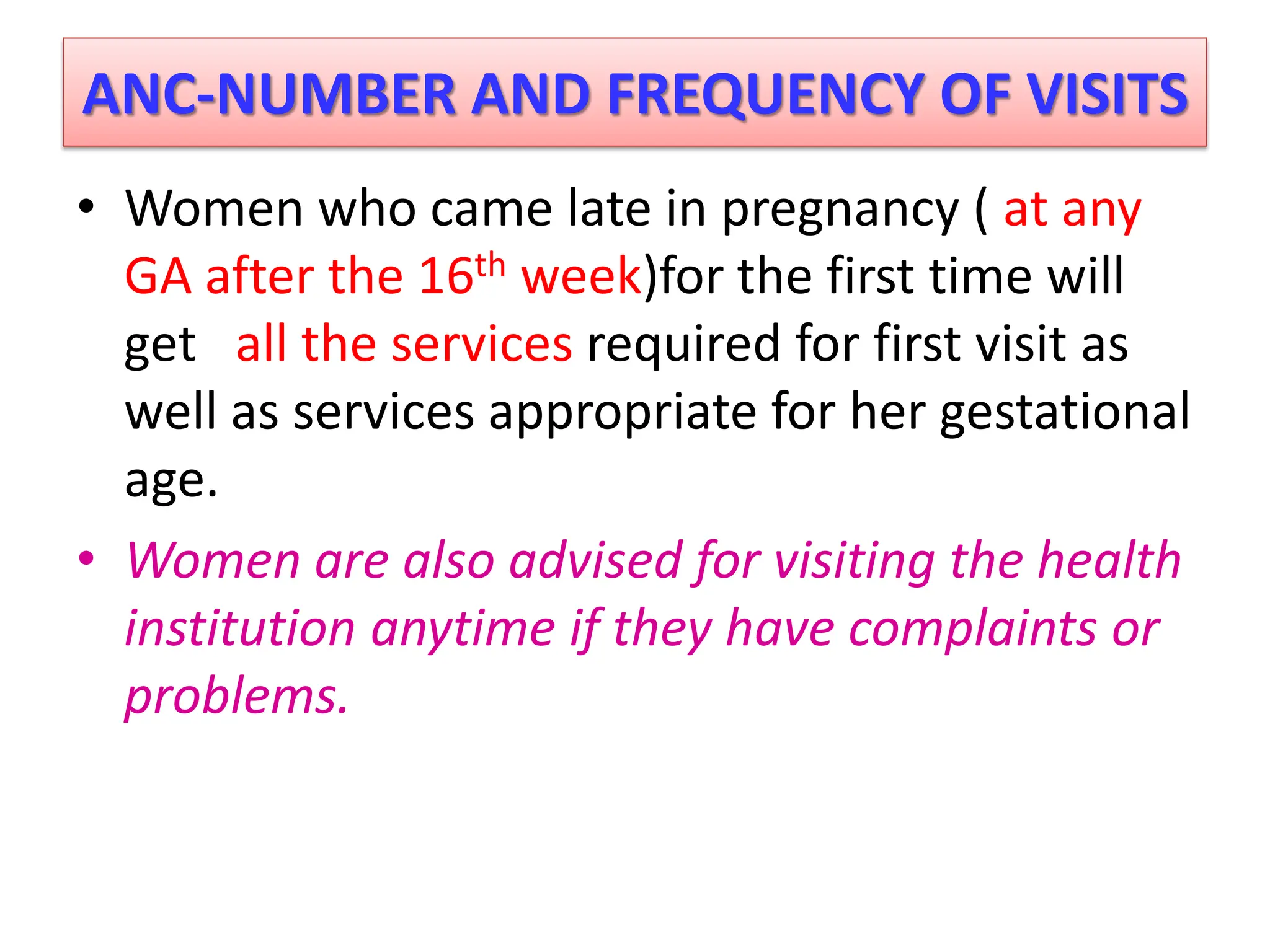 ANC-NUMBER AND FREQUENCY OF VISITS
• Women who came late in pregnancy ( at any
GA after the 16th week)for the first time will
get all the services required for first visit as
well as services appropriate for her gestational
age.
• Women are also advised for visiting the health
institution anytime if they have complaints or
problems.
 