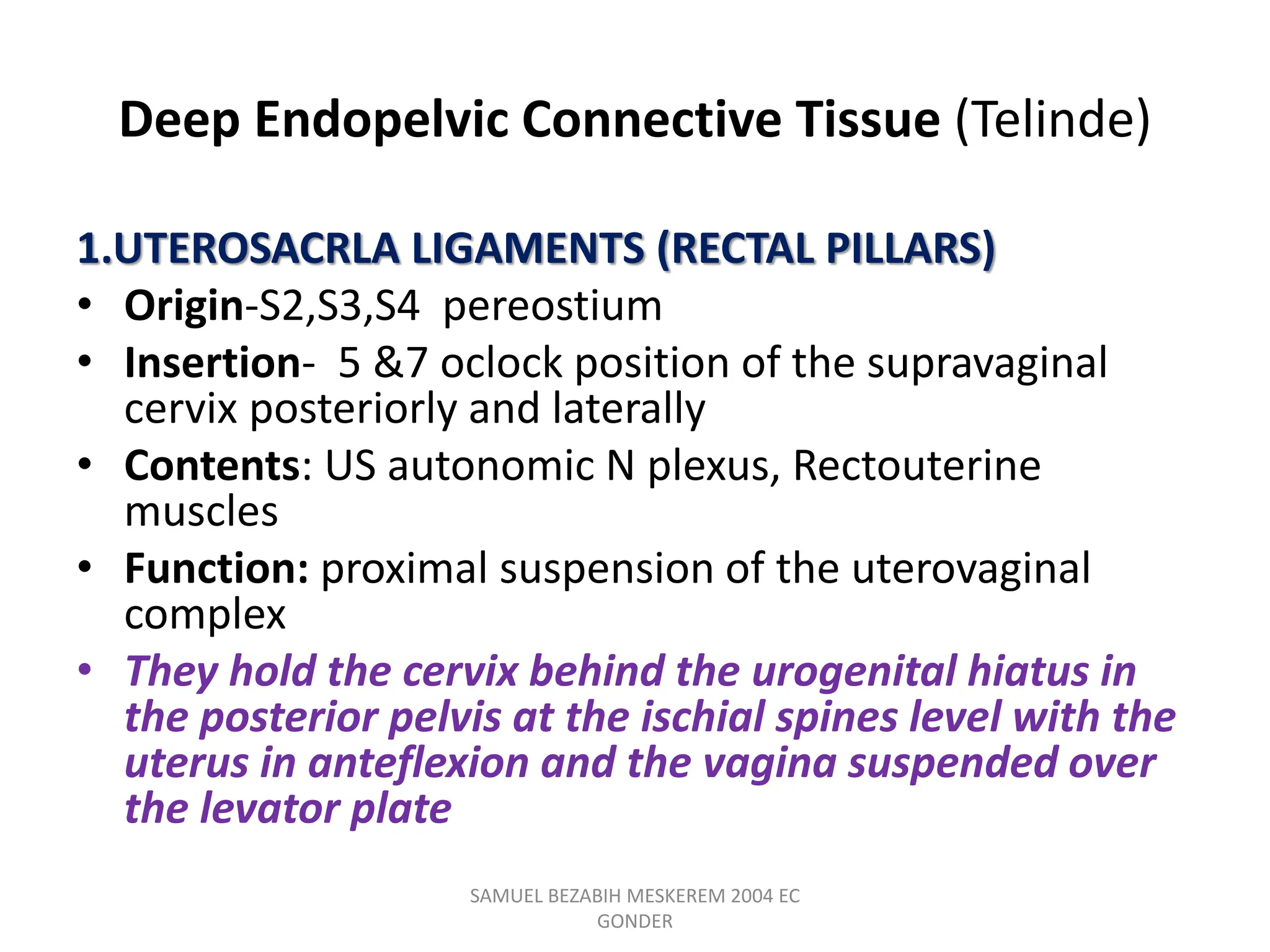 Deep Endopelvic Connective Tissue (Telinde)
1.UTEROSACRLA LIGAMENTS (RECTAL PILLARS)
• Origin-S2,S3,S4 pereostium
• Insertion- 5 &7 oclock position of the supravaginal
cervix posteriorly and laterally
• Contents: US autonomic N plexus, Rectouterine
muscles
• Function: proximal suspension of the uterovaginal
complex
• They hold the cervix behind the urogenital hiatus in
the posterior pelvis at the ischial spines level with the
uterus in anteflexion and the vagina suspended over
the levator plate
SAMUEL BEZABIH MESKEREM 2004 EC
GONDER
 