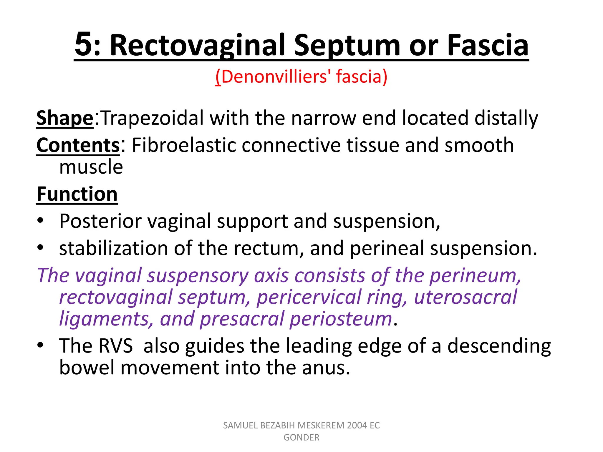 5: Rectovaginal Septum or Fascia
(Denonvilliers' fascia)
Shape:Trapezoidal with the narrow end located distally
Contents: Fibroelastic connective tissue and smooth
muscle
Function
• Posterior vaginal support and suspension,
• stabilization of the rectum, and perineal suspension.
The vaginal suspensory axis consists of the perineum,
rectovaginal septum, pericervical ring, uterosacral
ligaments, and presacral periosteum.
• The RVS also guides the leading edge of a descending
bowel movement into the anus.
SAMUEL BEZABIH MESKEREM 2004 EC
GONDER
 