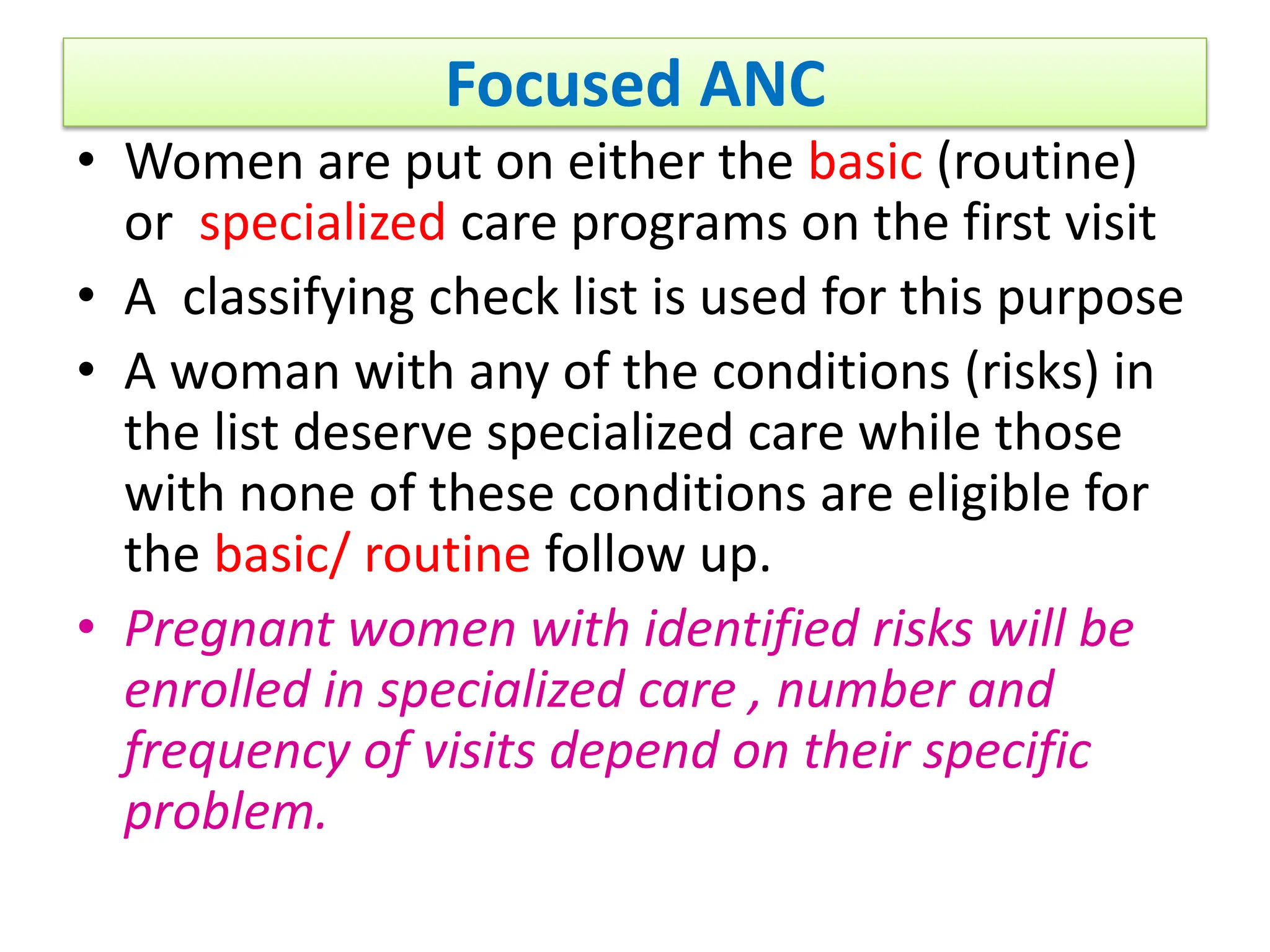 Focused ANC
• Women are put on either the basic (routine)
or specialized care programs on the first visit
• A classifying check list is used for this purpose
• A woman with any of the conditions (risks) in
the list deserve specialized care while those
with none of these conditions are eligible for
the basic/ routine follow up.
• Pregnant women with identified risks will be
enrolled in specialized care , number and
frequency of visits depend on their specific
problem.
 