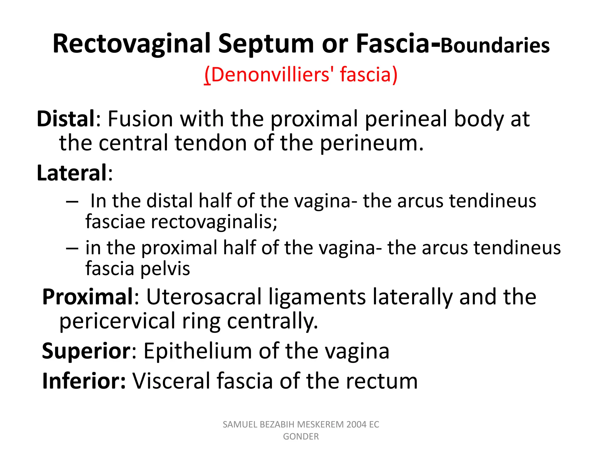Rectovaginal Septum or Fascia-Boundaries
(Denonvilliers' fascia)
Distal: Fusion with the proximal perineal body at
the central tendon of the perineum.
Lateral:
– In the distal half of the vagina- the arcus tendineus
fasciae rectovaginalis;
– in the proximal half of the vagina- the arcus tendineus
fascia pelvis
Proximal: Uterosacral ligaments laterally and the
pericervical ring centrally.
Superior: Epithelium of the vagina
Inferior: Visceral fascia of the rectum
SAMUEL BEZABIH MESKEREM 2004 EC
GONDER
 