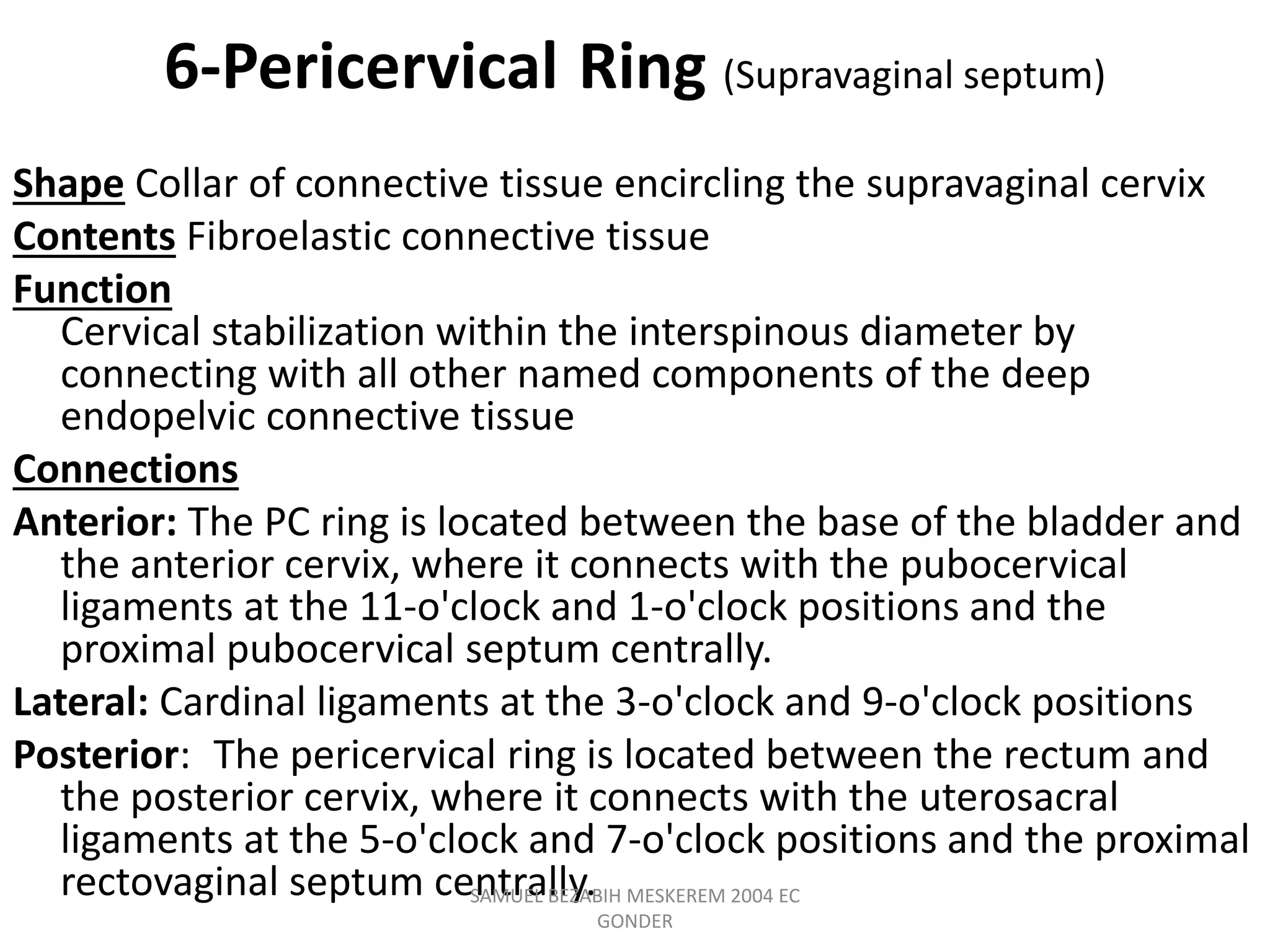 6-Pericervical Ring (Supravaginal septum)
Shape Collar of connective tissue encircling the supravaginal cervix
Contents Fibroelastic connective tissue
Function
Cervical stabilization within the interspinous diameter by
connecting with all other named components of the deep
endopelvic connective tissue
Connections
Anterior: The PC ring is located between the base of the bladder and
the anterior cervix, where it connects with the pubocervical
ligaments at the 11-o'clock and 1-o'clock positions and the
proximal pubocervical septum centrally.
Lateral: Cardinal ligaments at the 3-o'clock and 9-o'clock positions
Posterior: The pericervical ring is located between the rectum and
the posterior cervix, where it connects with the uterosacral
ligaments at the 5-o'clock and 7-o'clock positions and the proximal
rectovaginal septum centrally.
SAMUEL BEZABIH MESKEREM 2004 EC
GONDER
 