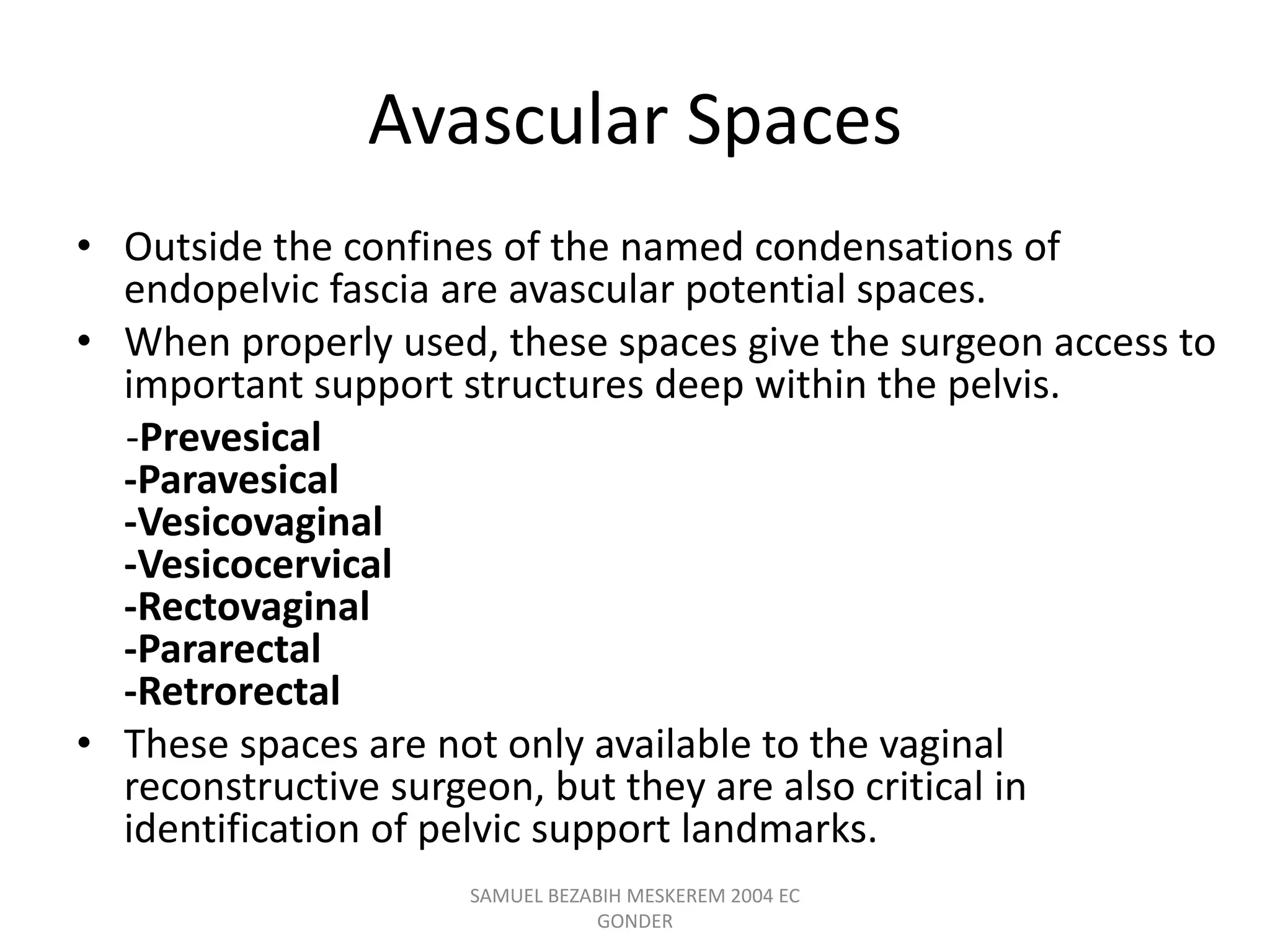 Avascular Spaces
• Outside the confines of the named condensations of
endopelvic fascia are avascular potential spaces.
• When properly used, these spaces give the surgeon access to
important support structures deep within the pelvis.
-Prevesical
-Paravesical
-Vesicovaginal
-Vesicocervical
-Rectovaginal
-Pararectal
-Retrorectal
• These spaces are not only available to the vaginal
reconstructive surgeon, but they are also critical in
identification of pelvic support landmarks.
SAMUEL BEZABIH MESKEREM 2004 EC
GONDER
 