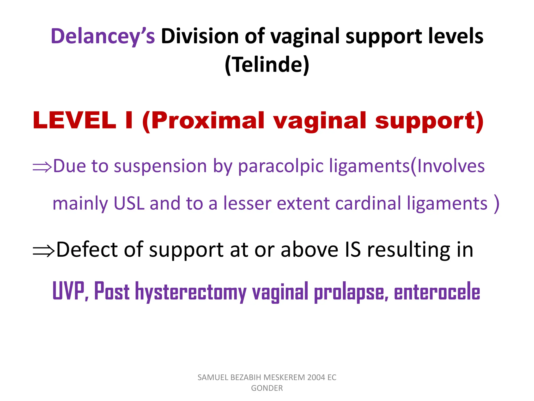 Delancey’s Division of vaginal support levels
(Telinde)
LEVEL I (Proximal vaginal support)
Due to suspension by paracolpic ligaments(Involves
mainly USL and to a lesser extent cardinal ligaments )
Defect of support at or above IS resulting in
UVP, Post hysterectomy vaginal prolapse, enterocele
SAMUEL BEZABIH MESKEREM 2004 EC
GONDER
 