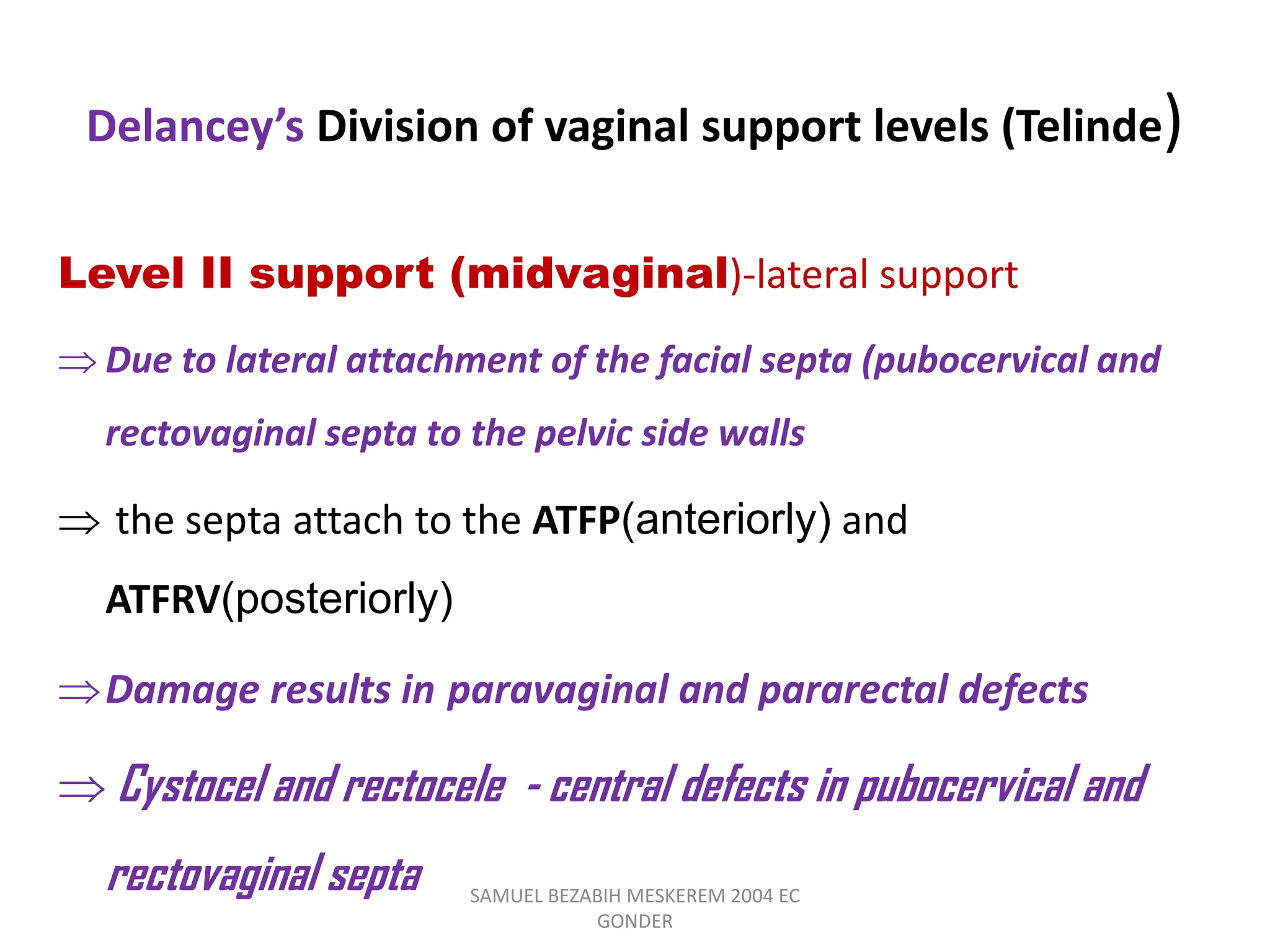Delancey’s Division of vaginal support levels (Telinde)
Level II support (midvaginal)-lateral support
 Due to lateral attachment of the facial septa (pubocervical and
rectovaginal septa to the pelvic side walls
 the septa attach to the ATFP(anteriorly) and
ATFRV(posteriorly)
Damage results in paravaginal and pararectal defects
 Cystocel and rectocele - central defects in pubocervical and
rectovaginal septa SAMUEL BEZABIH MESKEREM 2004 EC
GONDER
 