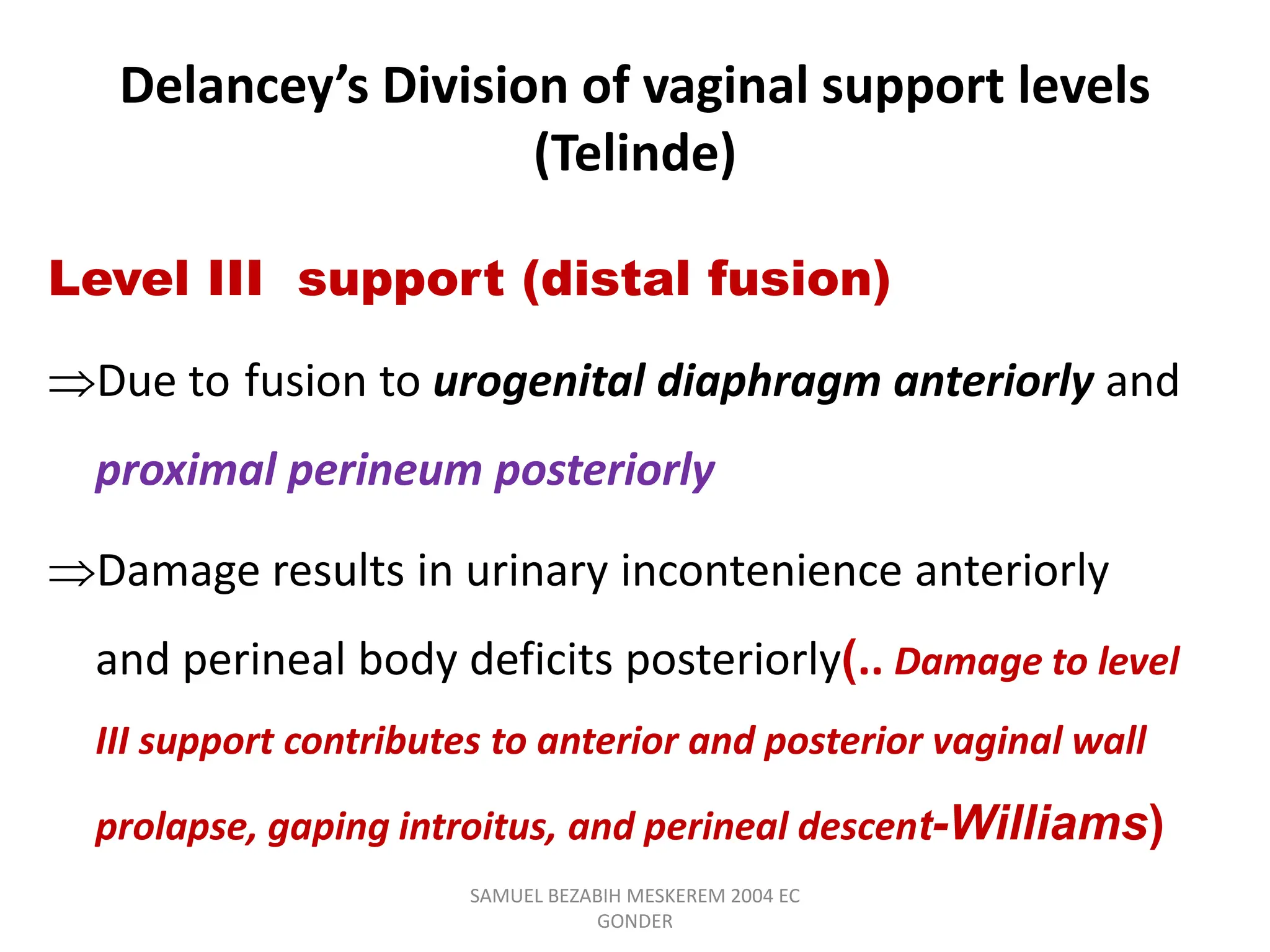 Delancey’s Division of vaginal support levels
(Telinde)
Level III support (distal fusion)
Due to fusion to urogenital diaphragm anteriorly and
proximal perineum posteriorly
Damage results in urinary incontenience anteriorly
and perineal body deficits posteriorly(.. Damage to level
III support contributes to anterior and posterior vaginal wall
prolapse, gaping introitus, and perineal descent-Williams)
SAMUEL BEZABIH MESKEREM 2004 EC
GONDER
 