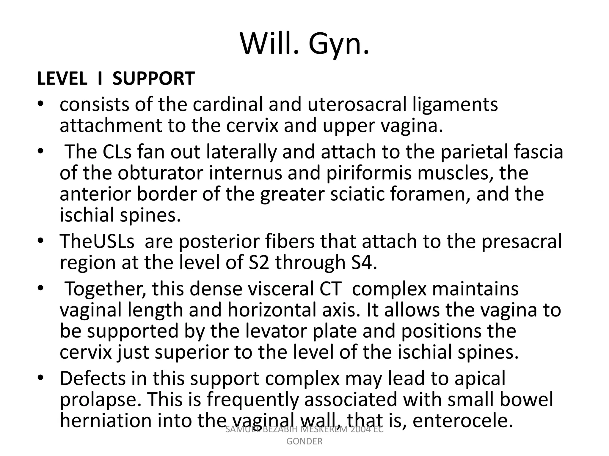 Will. Gyn.
LEVEL I SUPPORT
• consists of the cardinal and uterosacral ligaments
attachment to the cervix and upper vagina.
• The CLs fan out laterally and attach to the parietal fascia
of the obturator internus and piriformis muscles, the
anterior border of the greater sciatic foramen, and the
ischial spines.
• TheUSLs are posterior fibers that attach to the presacral
region at the level of S2 through S4.
• Together, this dense visceral CT complex maintains
vaginal length and horizontal axis. It allows the vagina to
be supported by the levator plate and positions the
cervix just superior to the level of the ischial spines.
• Defects in this support complex may lead to apical
prolapse. This is frequently associated with small bowel
herniation into the vaginal wall, that is, enterocele.
SAMUEL BEZABIH MESKEREM 2004 EC
GONDER
 