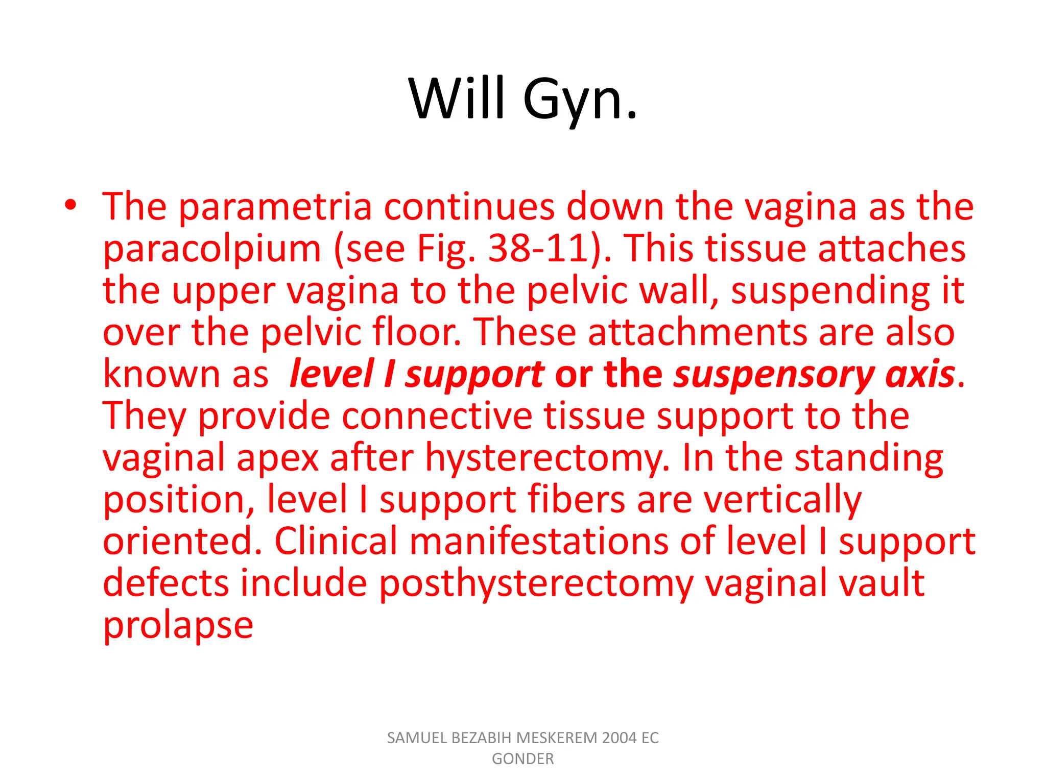 Will Gyn.
• The parametria continues down the vagina as the
paracolpium (see Fig. 38-11). This tissue attaches
the upper vagina to the pelvic wall, suspending it
over the pelvic floor. These attachments are also
known as level I support or the suspensory axis.
They provide connective tissue support to the
vaginal apex after hysterectomy. In the standing
position, level I support fibers are vertically
oriented. Clinical manifestations of level I support
defects include posthysterectomy vaginal vault
prolapse
SAMUEL BEZABIH MESKEREM 2004 EC
GONDER
 