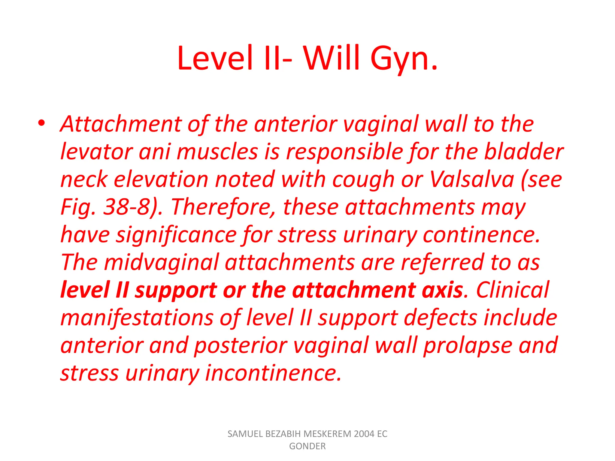 Level II- Will Gyn.
• Attachment of the anterior vaginal wall to the
levator ani muscles is responsible for the bladder
neck elevation noted with cough or Valsalva (see
Fig. 38-8). Therefore, these attachments may
have significance for stress urinary continence.
The midvaginal attachments are referred to as
level II support or the attachment axis. Clinical
manifestations of level II support defects include
anterior and posterior vaginal wall prolapse and
stress urinary incontinence.
SAMUEL BEZABIH MESKEREM 2004 EC
GONDER
 