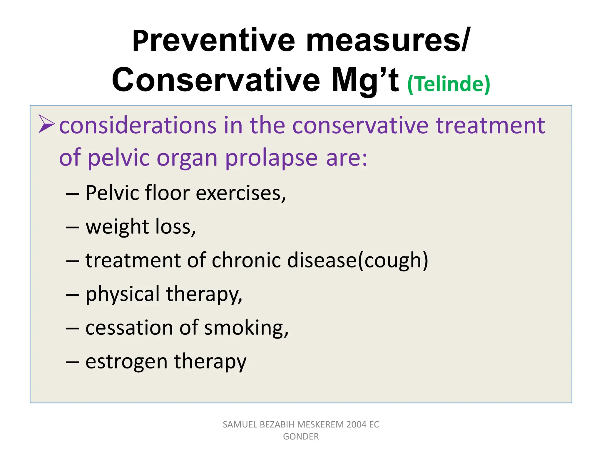Preventive measures/
Conservative Mg’t (Telinde)
considerations in the conservative treatment
of pelvic organ prolapse are:
– Pelvic floor exercises,
– weight loss,
– treatment of chronic disease(cough)
– physical therapy,
– cessation of smoking,
– estrogen therapy
SAMUEL BEZABIH MESKEREM 2004 EC
GONDER
 