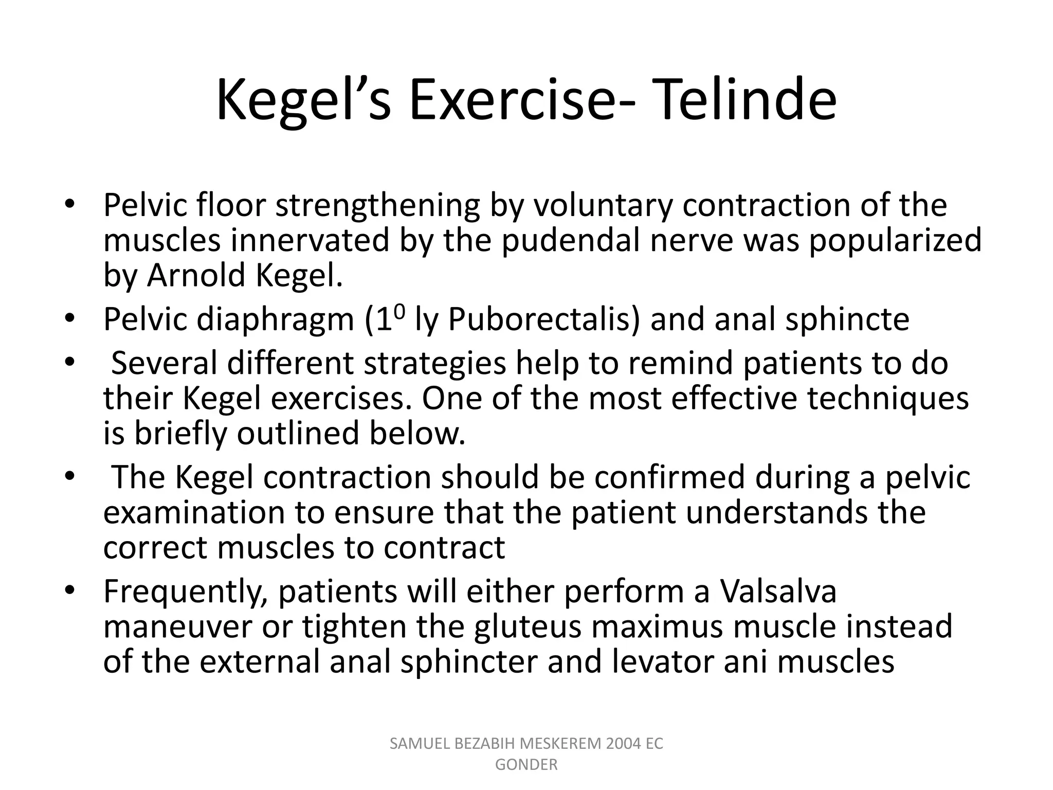 Kegel’s Exercise- Telinde
• Pelvic floor strengthening by voluntary contraction of the
muscles innervated by the pudendal nerve was popularized
by Arnold Kegel.
• Pelvic diaphragm (10 ly Puborectalis) and anal sphincte
• Several different strategies help to remind patients to do
their Kegel exercises. One of the most effective techniques
is briefly outlined below.
• The Kegel contraction should be confirmed during a pelvic
examination to ensure that the patient understands the
correct muscles to contract
• Frequently, patients will either perform a Valsalva
maneuver or tighten the gluteus maximus muscle instead
of the external anal sphincter and levator ani muscles
SAMUEL BEZABIH MESKEREM 2004 EC
GONDER
 
