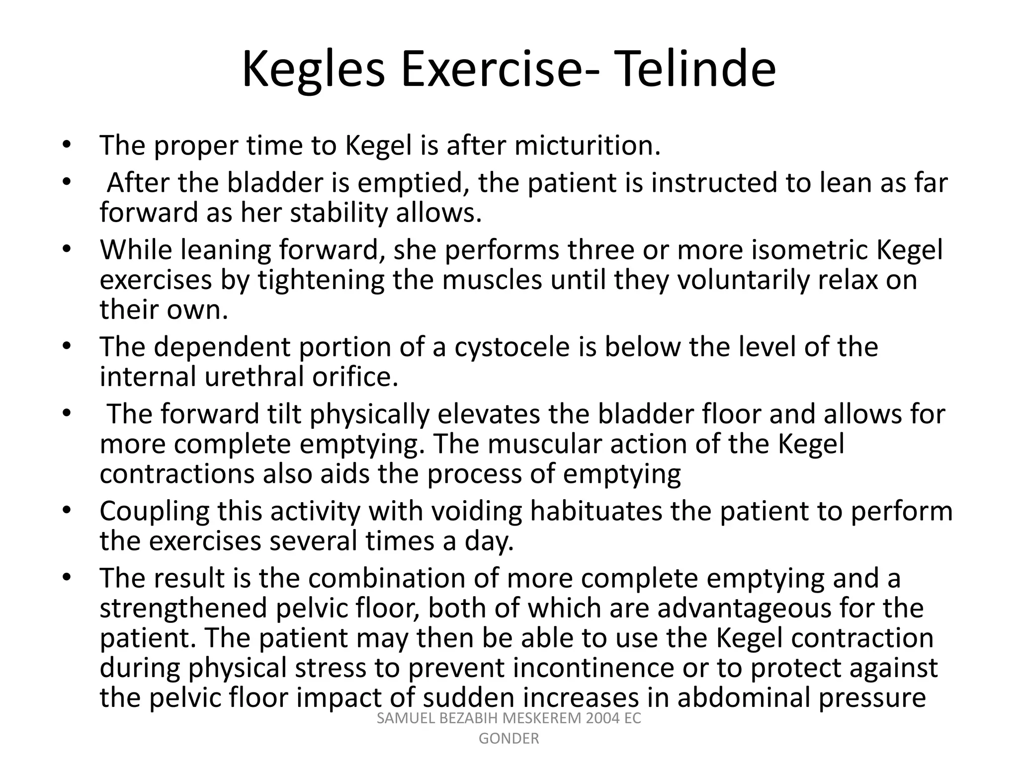 Kegles Exercise- Telinde
• The proper time to Kegel is after micturition.
• After the bladder is emptied, the patient is instructed to lean as far
forward as her stability allows.
• While leaning forward, she performs three or more isometric Kegel
exercises by tightening the muscles until they voluntarily relax on
their own.
• The dependent portion of a cystocele is below the level of the
internal urethral orifice.
• The forward tilt physically elevates the bladder floor and allows for
more complete emptying. The muscular action of the Kegel
contractions also aids the process of emptying
• Coupling this activity with voiding habituates the patient to perform
the exercises several times a day.
• The result is the combination of more complete emptying and a
strengthened pelvic floor, both of which are advantageous for the
patient. The patient may then be able to use the Kegel contraction
during physical stress to prevent incontinence or to protect against
the pelvic floor impact of sudden increases in abdominal pressure
SAMUEL BEZABIH MESKEREM 2004 EC
GONDER
 