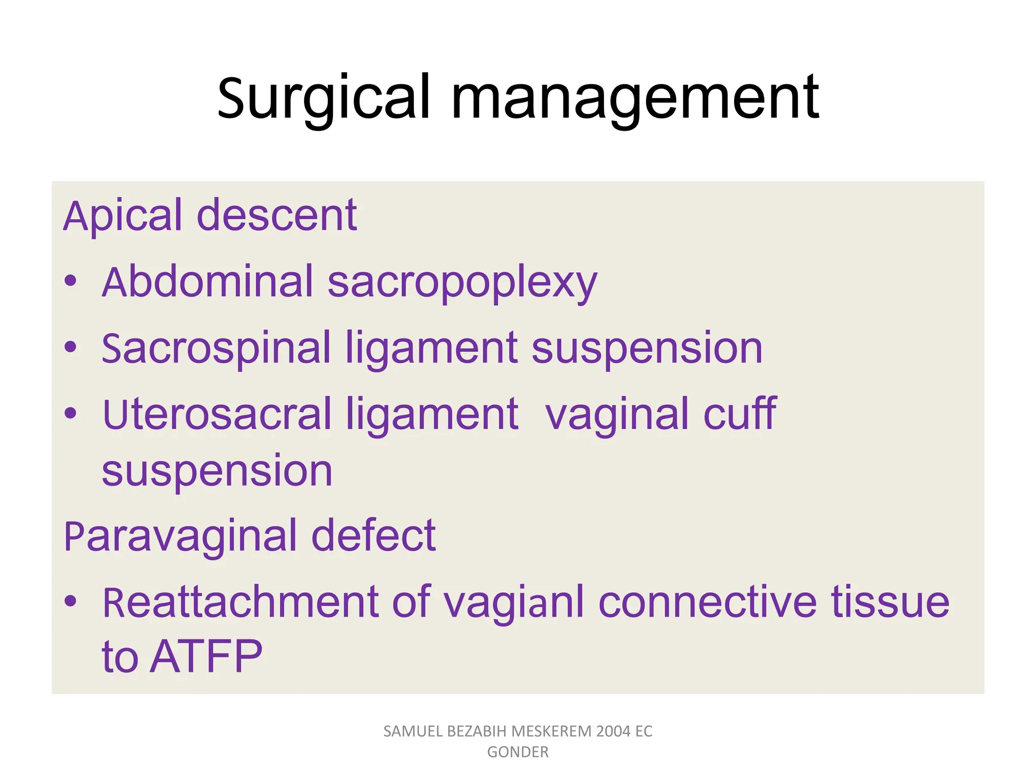 Surgical management
Apical descent
• Abdominal sacropoplexy
• Sacrospinal ligament suspension
• Uterosacral ligament vaginal cuff
suspension
Paravaginal defect
• Reattachment of vagianl connective tissue
to ATFP
SAMUEL BEZABIH MESKEREM 2004 EC
GONDER
 