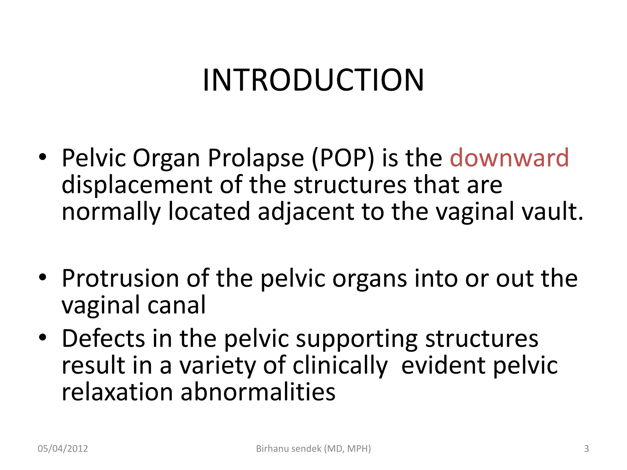 INTRODUCTION
• Pelvic Organ Prolapse (POP) is the downward
displacement of the structures that are
normally located adjacent to the vaginal vault.
• Protrusion of the pelvic organs into or out the
vaginal canal
• Defects in the pelvic supporting structures
result in a variety of clinically evident pelvic
relaxation abnormalities
05/04/2012 3
Birhanu sendek (MD, MPH)
 