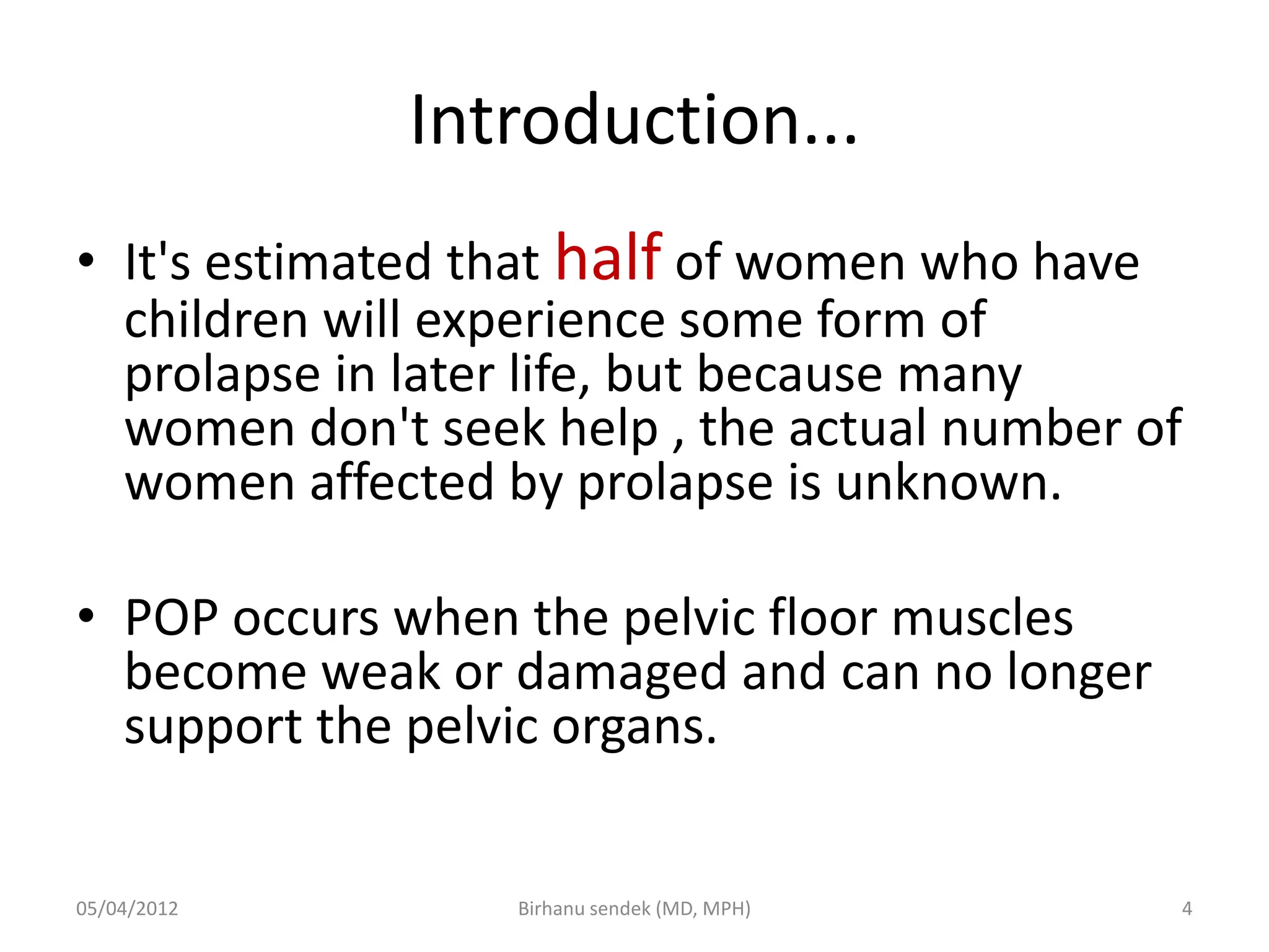 Introduction...
• It's estimated that half of women who have
children will experience some form of
prolapse in later life, but because many
women don't seek help , the actual number of
women affected by prolapse is unknown.
• POP occurs when the pelvic floor muscles
become weak or damaged and can no longer
support the pelvic organs.
05/04/2012 4
Birhanu sendek (MD, MPH)
 