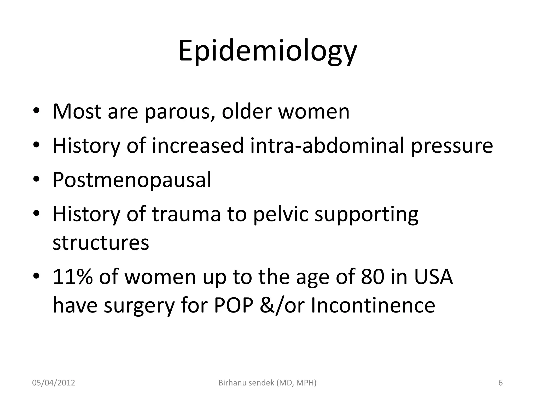 Epidemiology
• Most are parous, older women
• History of increased intra-abdominal pressure
• Postmenopausal
• History of trauma to pelvic supporting
structures
• 11% of women up to the age of 80 in USA
have surgery for POP &/or Incontinence
05/04/2012 6
Birhanu sendek (MD, MPH)
 