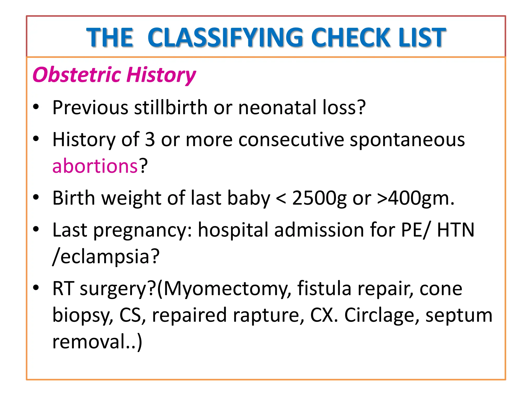 THE CLASSIFYING CHECK LIST
Obstetric History
• Previous stillbirth or neonatal loss?
• History of 3 or more consecutive spontaneous
abortions?
• Birth weight of last baby < 2500g or >400gm.
• Last pregnancy: hospital admission for PE/ HTN
/eclampsia?
• RT surgery?(Myomectomy, fistula repair, cone
biopsy, CS, repaired rapture, CX. Circlage, septum
removal..)
 