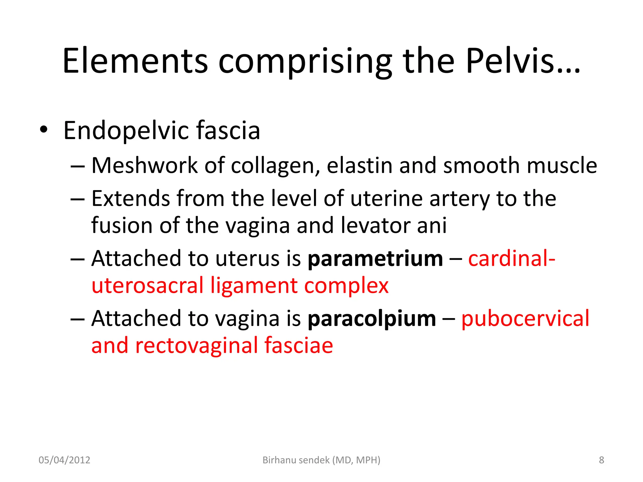 Elements comprising the Pelvis…
• Endopelvic fascia
– Meshwork of collagen, elastin and smooth muscle
– Extends from the level of uterine artery to the
fusion of the vagina and levator ani
– Attached to uterus is parametrium – cardinal-
uterosacral ligament complex
– Attached to vagina is paracolpium – pubocervical
and rectovaginal fasciae
05/04/2012 8
Birhanu sendek (MD, MPH)
 