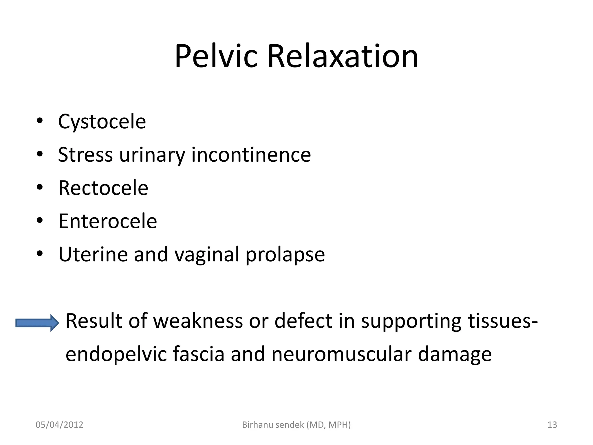 Pelvic Relaxation
• Cystocele
• Stress urinary incontinence
• Rectocele
• Enterocele
• Uterine and vaginal prolapse
Result of weakness or defect in supporting tissues-
endopelvic fascia and neuromuscular damage
05/04/2012 13
Birhanu sendek (MD, MPH)
 