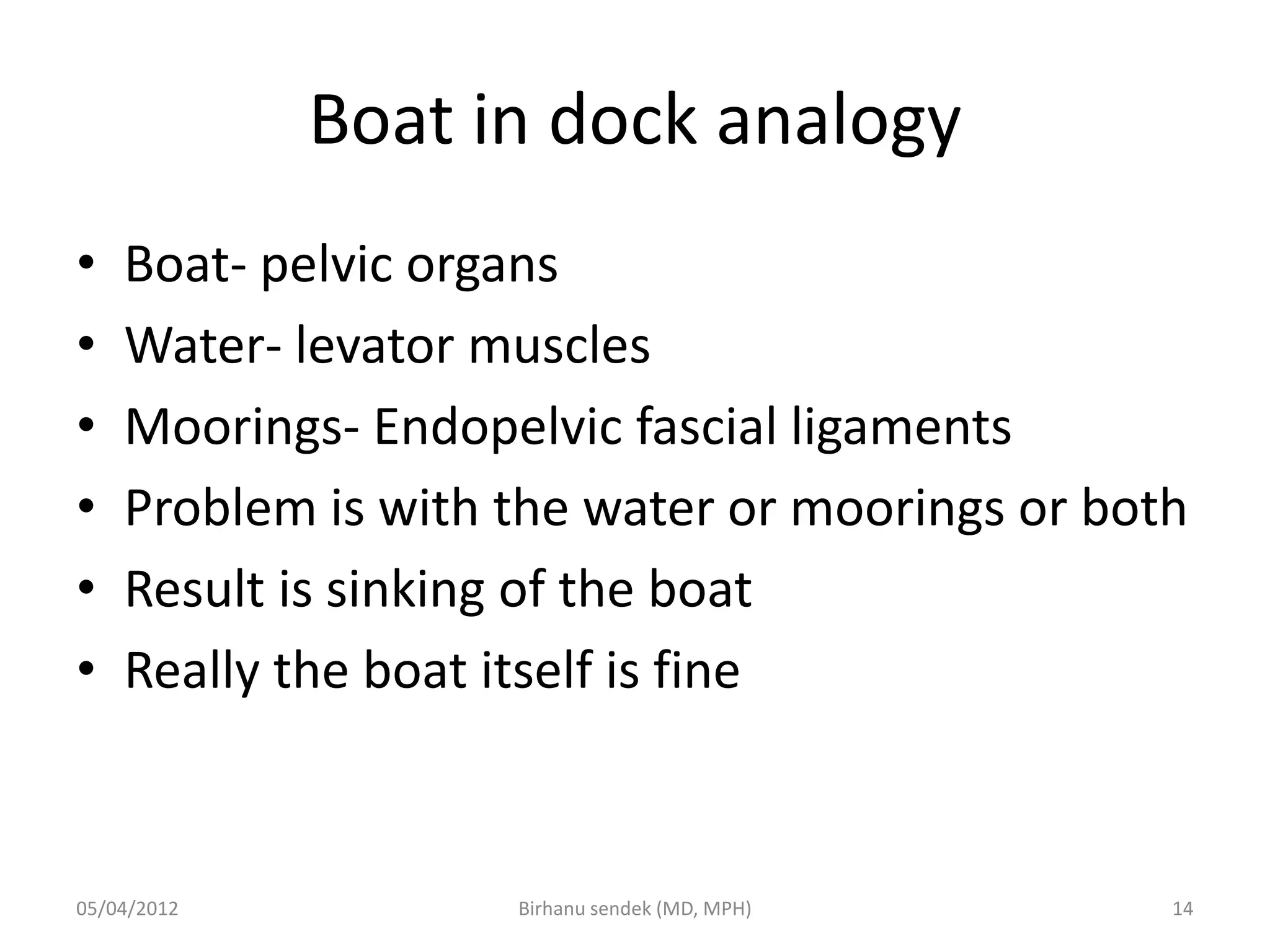 Boat in dock analogy
• Boat- pelvic organs
• Water- levator muscles
• Moorings- Endopelvic fascial ligaments
• Problem is with the water or moorings or both
• Result is sinking of the boat
• Really the boat itself is fine
05/04/2012 14
Birhanu sendek (MD, MPH)
 