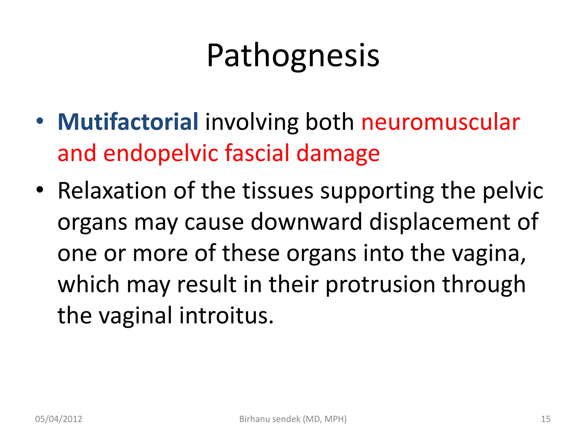 Pathognesis
• Mutifactorial involving both neuromuscular
and endopelvic fascial damage
• Relaxation of the tissues supporting the pelvic
organs may cause downward displacement of
one or more of these organs into the vagina,
which may result in their protrusion through
the vaginal introitus.
05/04/2012 15
Birhanu sendek (MD, MPH)
 