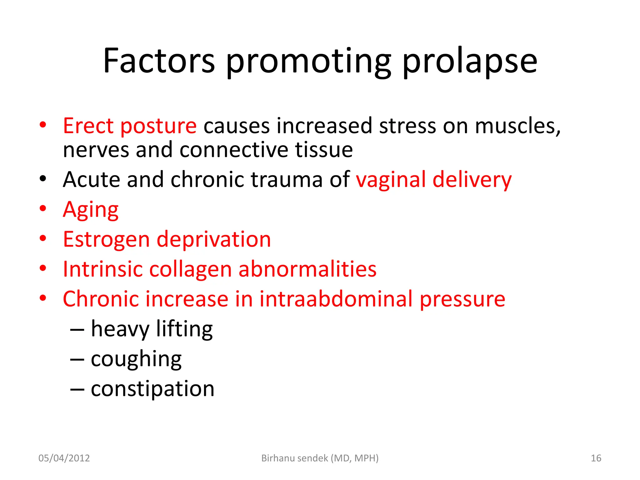 Factors promoting prolapse
• Erect posture causes increased stress on muscles,
nerves and connective tissue
• Acute and chronic trauma of vaginal delivery
• Aging
• Estrogen deprivation
• Intrinsic collagen abnormalities
• Chronic increase in intraabdominal pressure
– heavy lifting
– coughing
– constipation
05/04/2012 16
Birhanu sendek (MD, MPH)
 