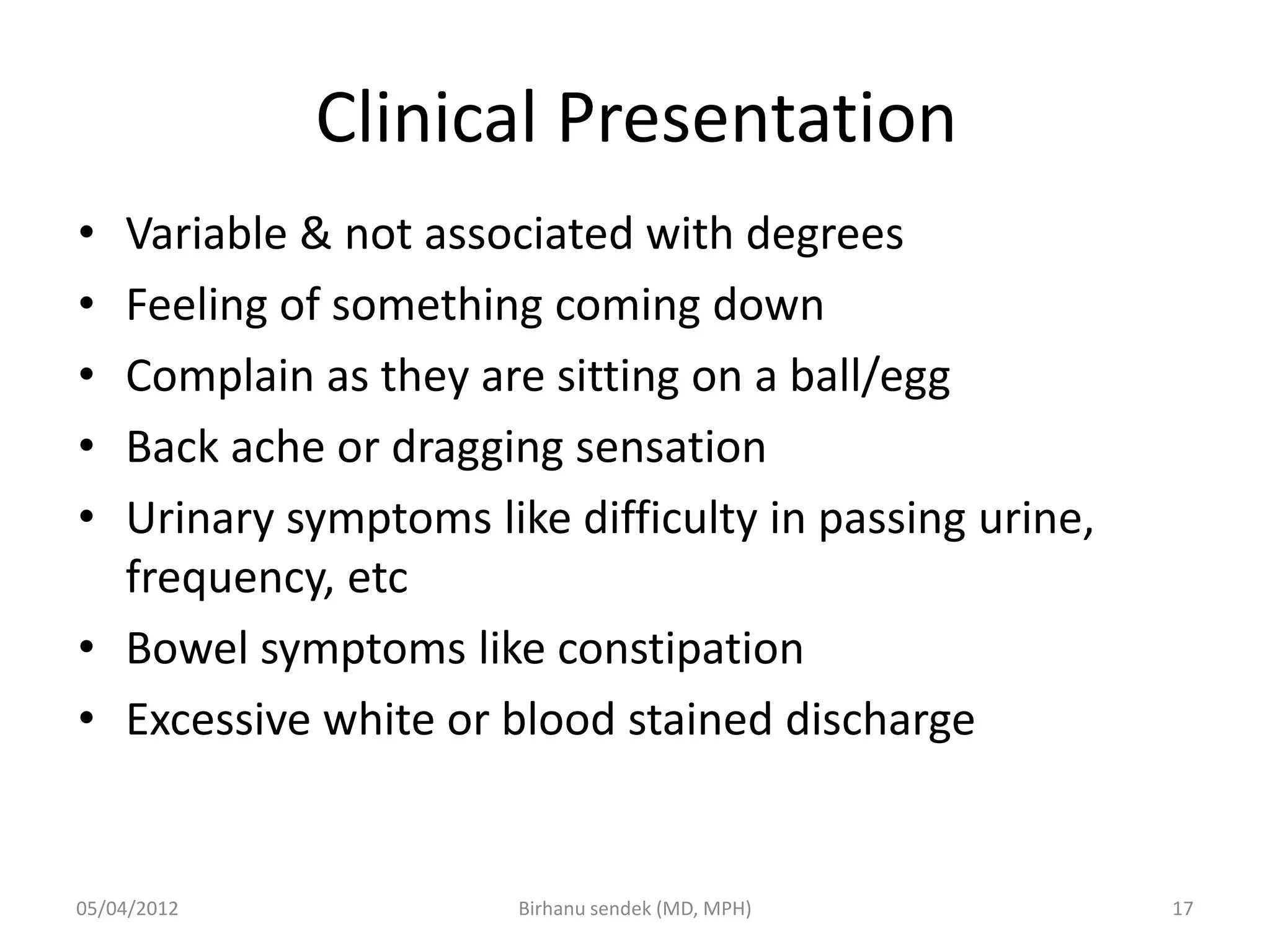 Clinical Presentation
• Variable & not associated with degrees
• Feeling of something coming down
• Complain as they are sitting on a ball/egg
• Back ache or dragging sensation
• Urinary symptoms like difficulty in passing urine,
frequency, etc
• Bowel symptoms like constipation
• Excessive white or blood stained discharge
05/04/2012 17
Birhanu sendek (MD, MPH)
 