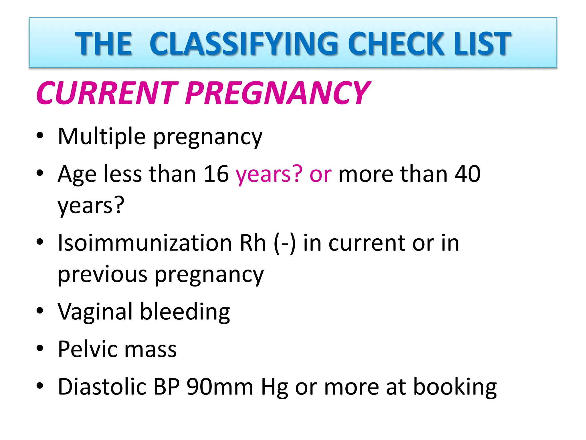 THE CLASSIFYING CHECK LIST
CURRENT PREGNANCY
• Multiple pregnancy
• Age less than 16 years? or more than 40
years?
• Isoimmunization Rh (-) in current or in
previous pregnancy
• Vaginal bleeding
• Pelvic mass
• Diastolic BP 90mm Hg or more at booking
 