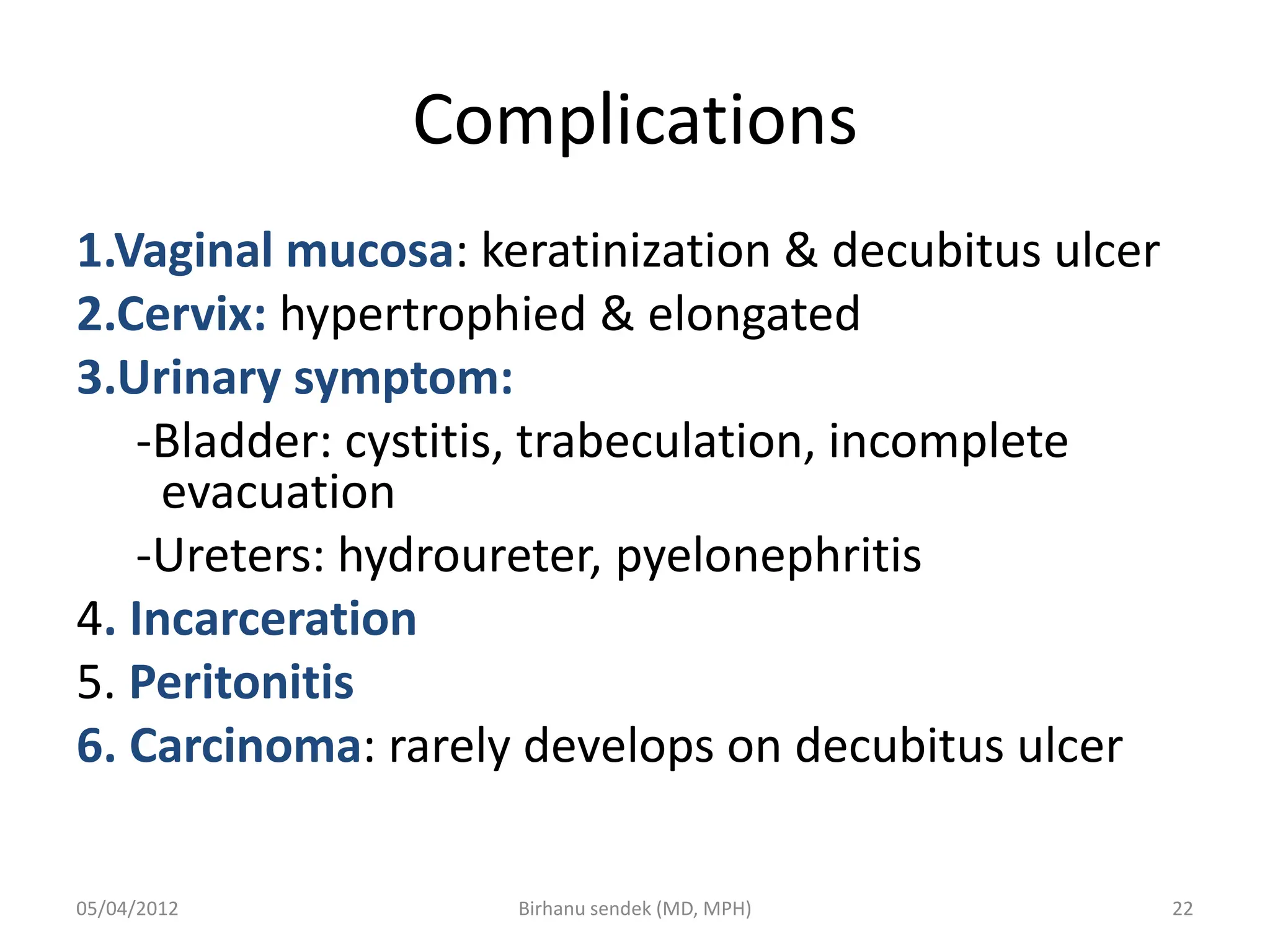 Complications
1.Vaginal mucosa: keratinization & decubitus ulcer
2.Cervix: hypertrophied & elongated
3.Urinary symptom:
-Bladder: cystitis, trabeculation, incomplete
evacuation
-Ureters: hydroureter, pyelonephritis
4. Incarceration
5. Peritonitis
6. Carcinoma: rarely develops on decubitus ulcer
05/04/2012 22
Birhanu sendek (MD, MPH)
 
