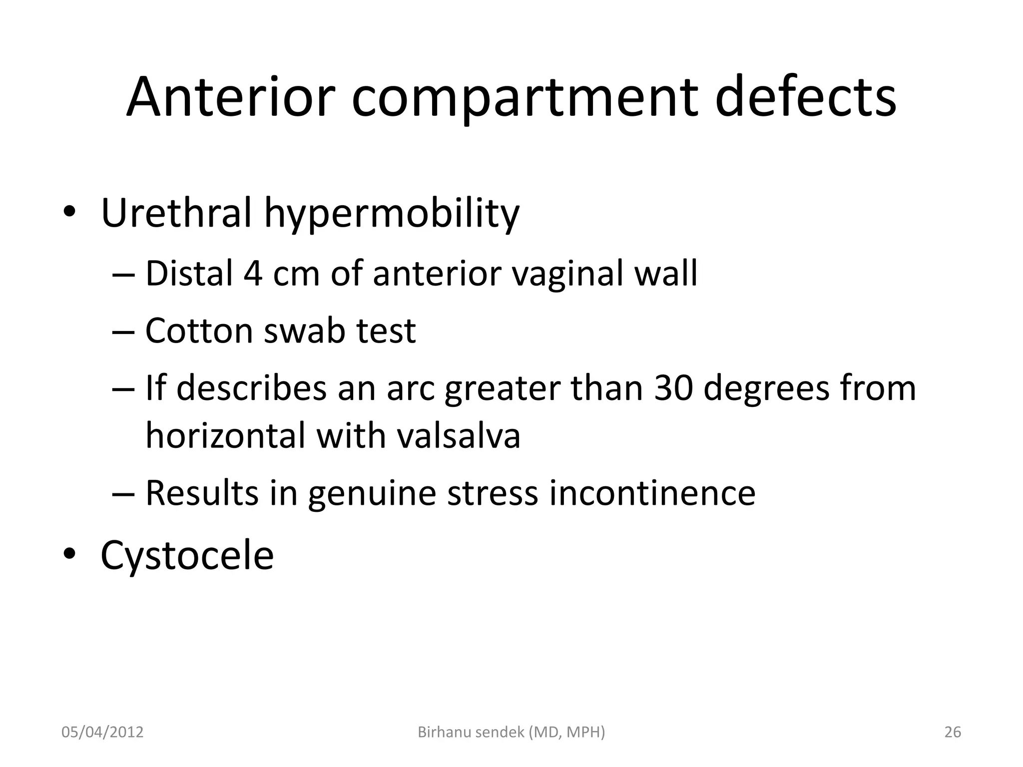 Anterior compartment defects
• Urethral hypermobility
– Distal 4 cm of anterior vaginal wall
– Cotton swab test
– If describes an arc greater than 30 degrees from
horizontal with valsalva
– Results in genuine stress incontinence
• Cystocele
05/04/2012 26
Birhanu sendek (MD, MPH)
 