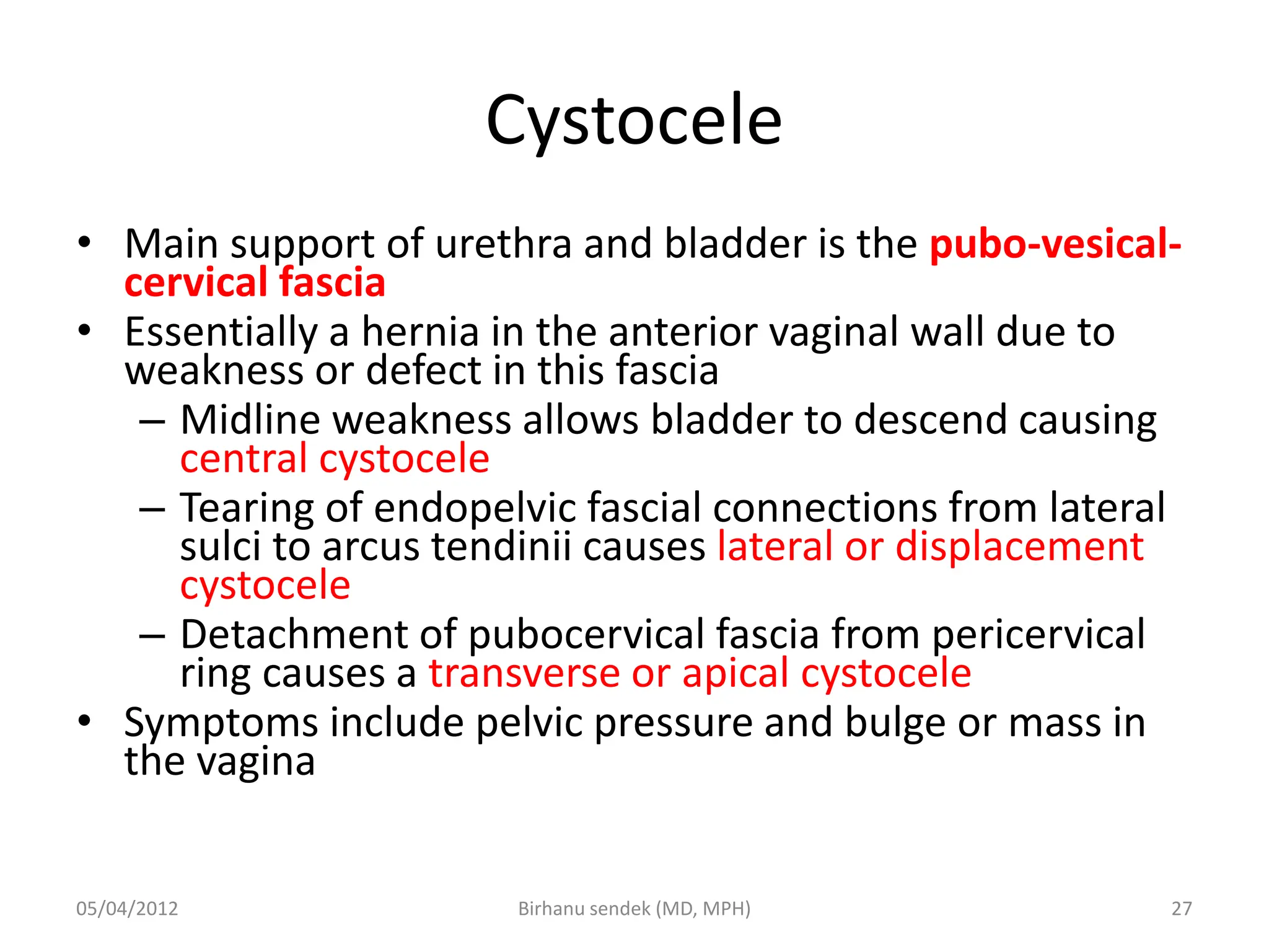 Cystocele
• Main support of urethra and bladder is the pubo-vesical-
cervical fascia
• Essentially a hernia in the anterior vaginal wall due to
weakness or defect in this fascia
– Midline weakness allows bladder to descend causing
central cystocele
– Tearing of endopelvic fascial connections from lateral
sulci to arcus tendinii causes lateral or displacement
cystocele
– Detachment of pubocervical fascia from pericervical
ring causes a transverse or apical cystocele
• Symptoms include pelvic pressure and bulge or mass in
the vagina
05/04/2012 27
Birhanu sendek (MD, MPH)
 