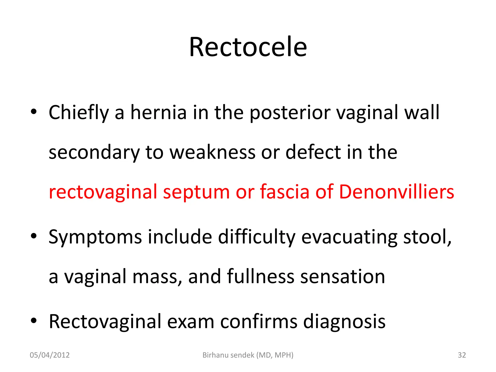 Rectocele
• Chiefly a hernia in the posterior vaginal wall
secondary to weakness or defect in the
rectovaginal septum or fascia of Denonvilliers
• Symptoms include difficulty evacuating stool,
a vaginal mass, and fullness sensation
• Rectovaginal exam confirms diagnosis
05/04/2012 32
Birhanu sendek (MD, MPH)
 