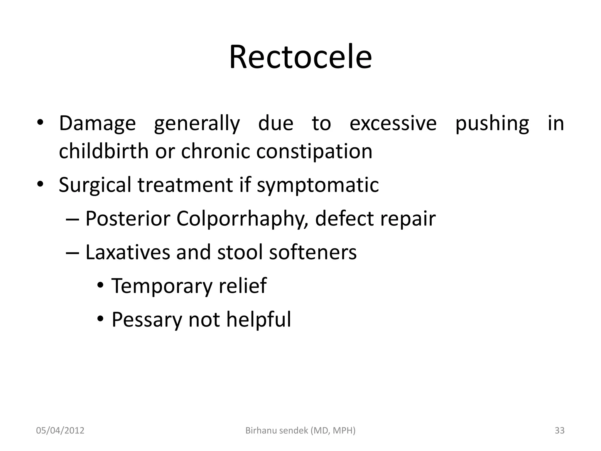 Rectocele
• Damage generally due to excessive pushing in
childbirth or chronic constipation
• Surgical treatment if symptomatic
– Posterior Colporrhaphy, defect repair
– Laxatives and stool softeners
• Temporary relief
• Pessary not helpful
05/04/2012 33
Birhanu sendek (MD, MPH)
 