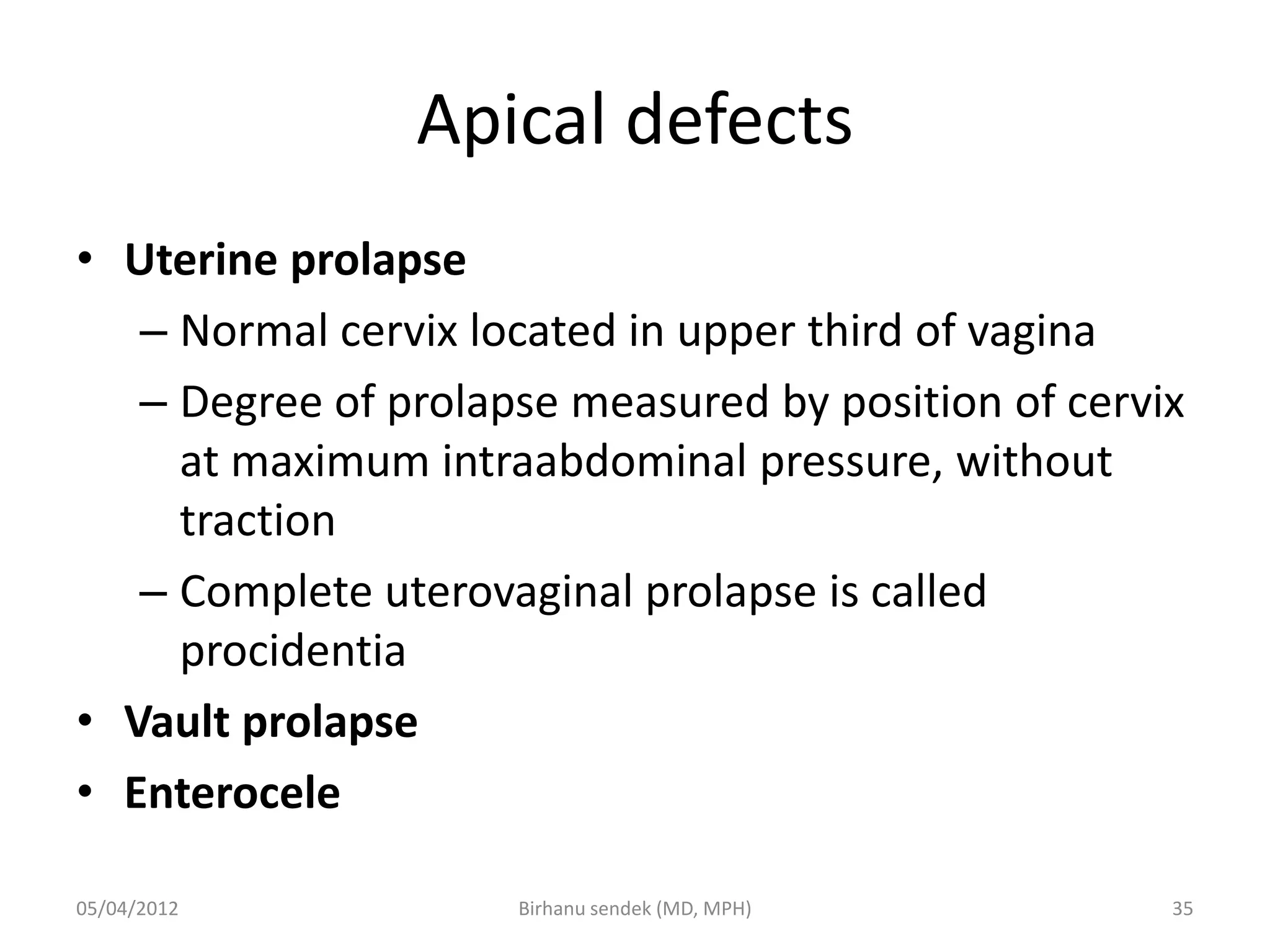 Apical defects
• Uterine prolapse
– Normal cervix located in upper third of vagina
– Degree of prolapse measured by position of cervix
at maximum intraabdominal pressure, without
traction
– Complete uterovaginal prolapse is called
procidentia
• Vault prolapse
• Enterocele
05/04/2012 35
Birhanu sendek (MD, MPH)
 