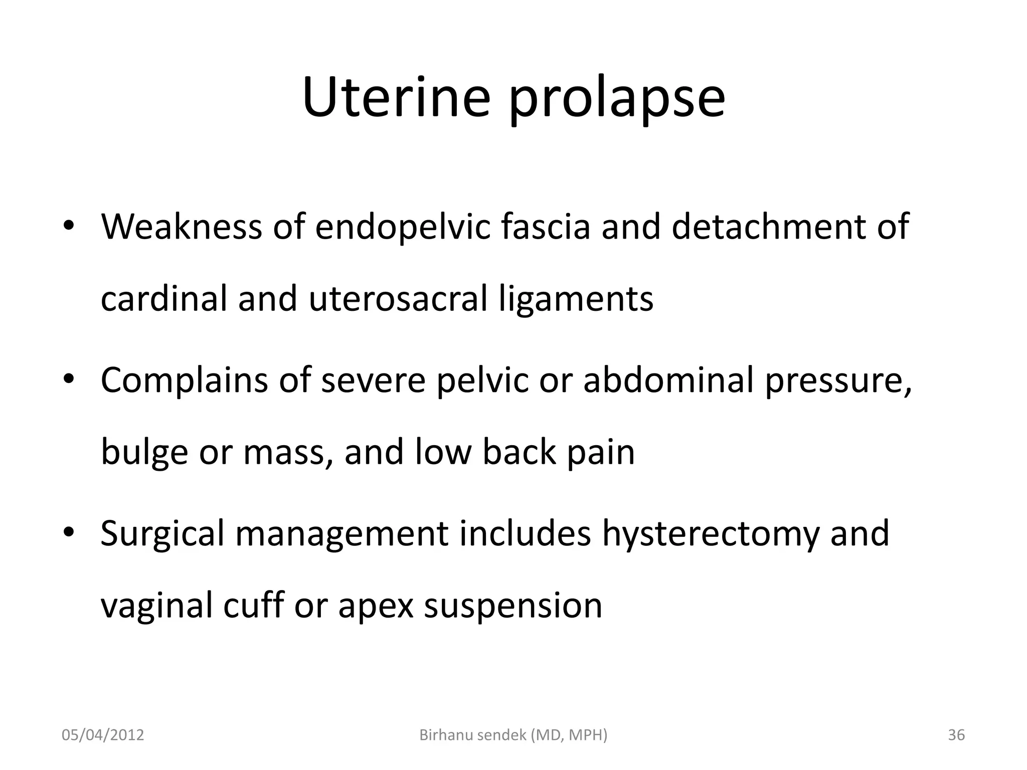 Uterine prolapse
• Weakness of endopelvic fascia and detachment of
cardinal and uterosacral ligaments
• Complains of severe pelvic or abdominal pressure,
bulge or mass, and low back pain
• Surgical management includes hysterectomy and
vaginal cuff or apex suspension
05/04/2012 36
Birhanu sendek (MD, MPH)
 