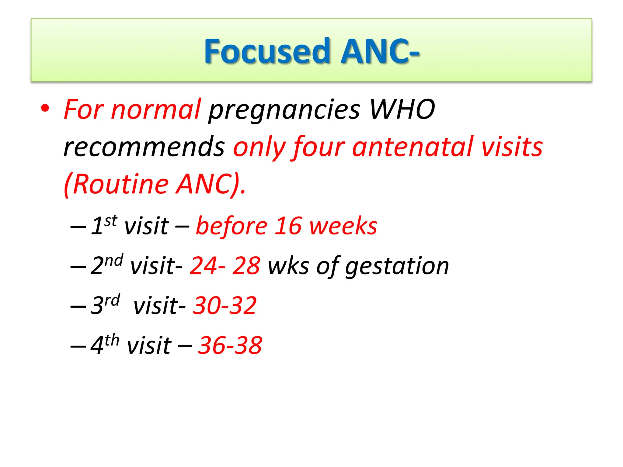 Focused ANC-
• For normal pregnancies WHO
recommends only four antenatal visits
(Routine ANC).
–1st visit – before 16 weeks
–2nd visit- 24- 28 wks of gestation
–3rd visit- 30-32
–4th visit – 36-38
 