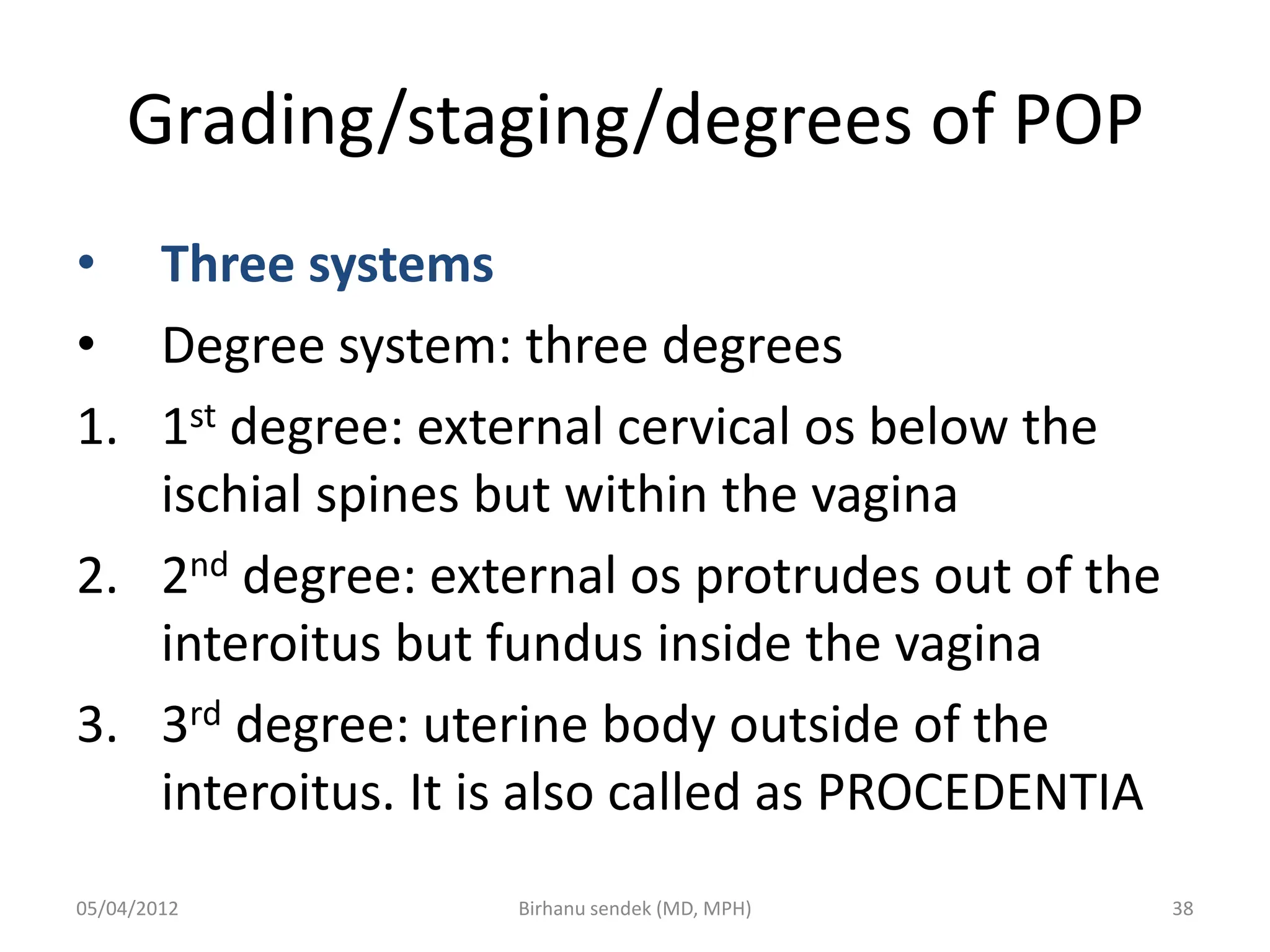 Grading/staging/degrees of POP
• Three systems
• Degree system: three degrees
1. 1st degree: external cervical os below the
ischial spines but within the vagina
2. 2nd degree: external os protrudes out of the
interoitus but fundus inside the vagina
3. 3rd degree: uterine body outside of the
interoitus. It is also called as PROCEDENTIA
05/04/2012 38
Birhanu sendek (MD, MPH)
 