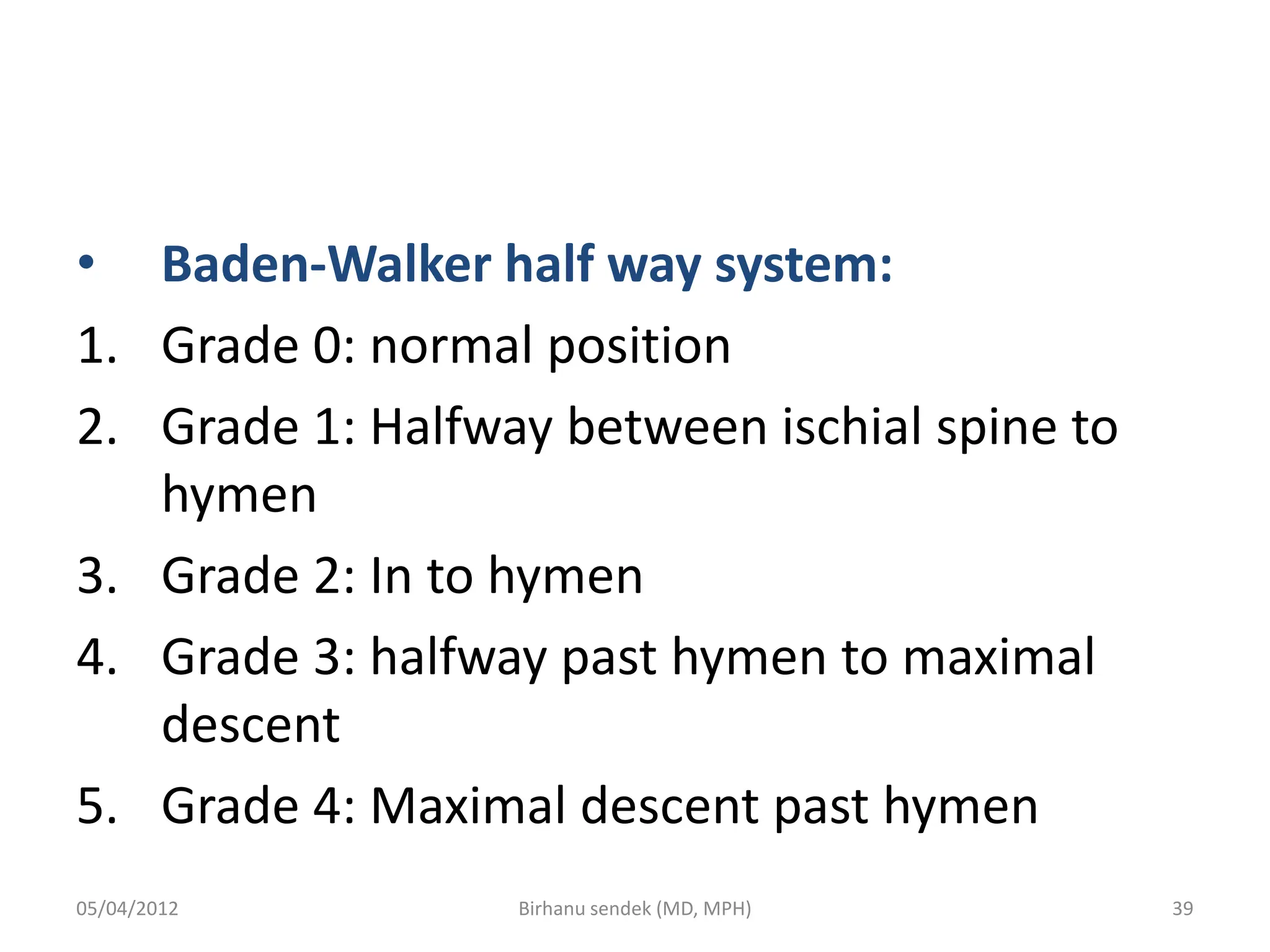 • Baden-Walker half way system:
1. Grade 0: normal position
2. Grade 1: Halfway between ischial spine to
hymen
3. Grade 2: In to hymen
4. Grade 3: halfway past hymen to maximal
descent
5. Grade 4: Maximal descent past hymen
05/04/2012 39
Birhanu sendek (MD, MPH)
 