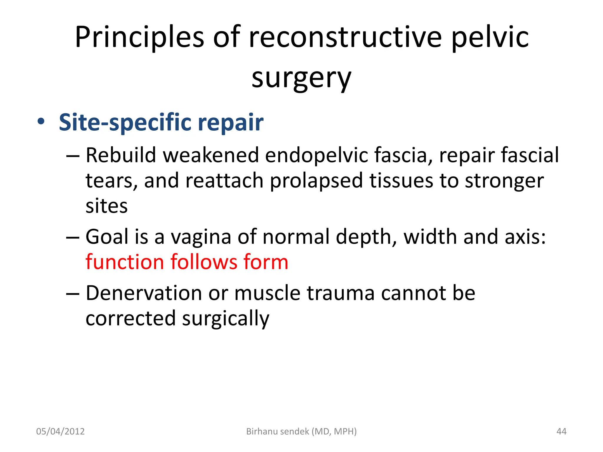Principles of reconstructive pelvic
surgery
• Site-specific repair
– Rebuild weakened endopelvic fascia, repair fascial
tears, and reattach prolapsed tissues to stronger
sites
– Goal is a vagina of normal depth, width and axis:
function follows form
– Denervation or muscle trauma cannot be
corrected surgically
05/04/2012 44
Birhanu sendek (MD, MPH)
 