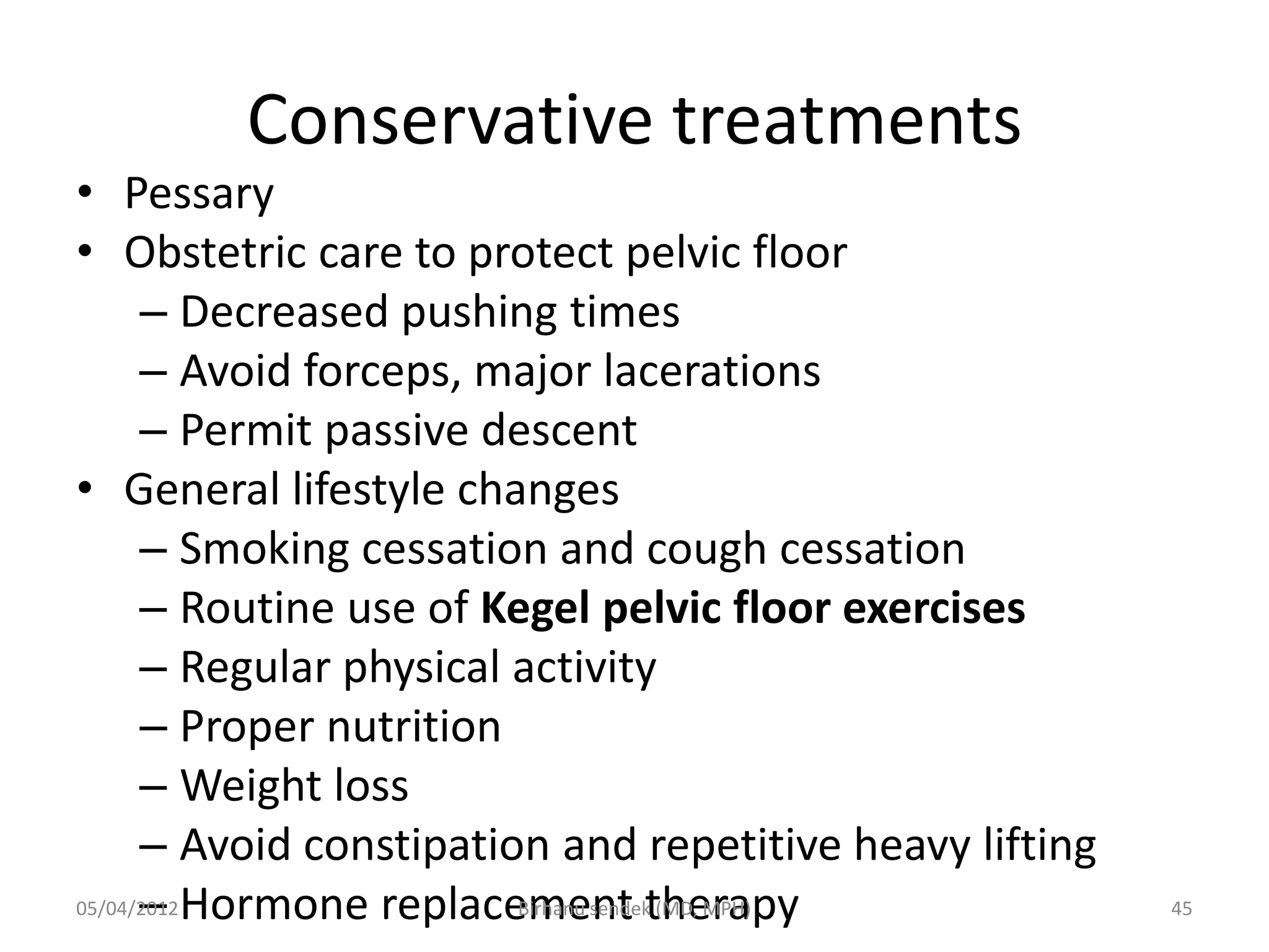 Conservative treatments
• Pessary
• Obstetric care to protect pelvic floor
– Decreased pushing times
– Avoid forceps, major lacerations
– Permit passive descent
• General lifestyle changes
– Smoking cessation and cough cessation
– Routine use of Kegel pelvic floor exercises
– Regular physical activity
– Proper nutrition
– Weight loss
– Avoid constipation and repetitive heavy lifting
– Hormone replacement therapy
05/04/2012 45
Birhanu sendek (MD, MPH)
 