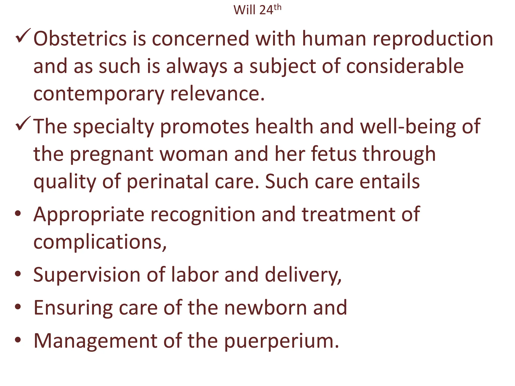 Will 24th
Obstetrics is concerned with human reproduction
and as such is always a subject of considerable
contemporary relevance.
The specialty promotes health and well-being of
the pregnant woman and her fetus through
quality of perinatal care. Such care entails
• Appropriate recognition and treatment of
complications,
• Supervision of labor and delivery,
• Ensuring care of the newborn and
• Management of the puerperium.
 