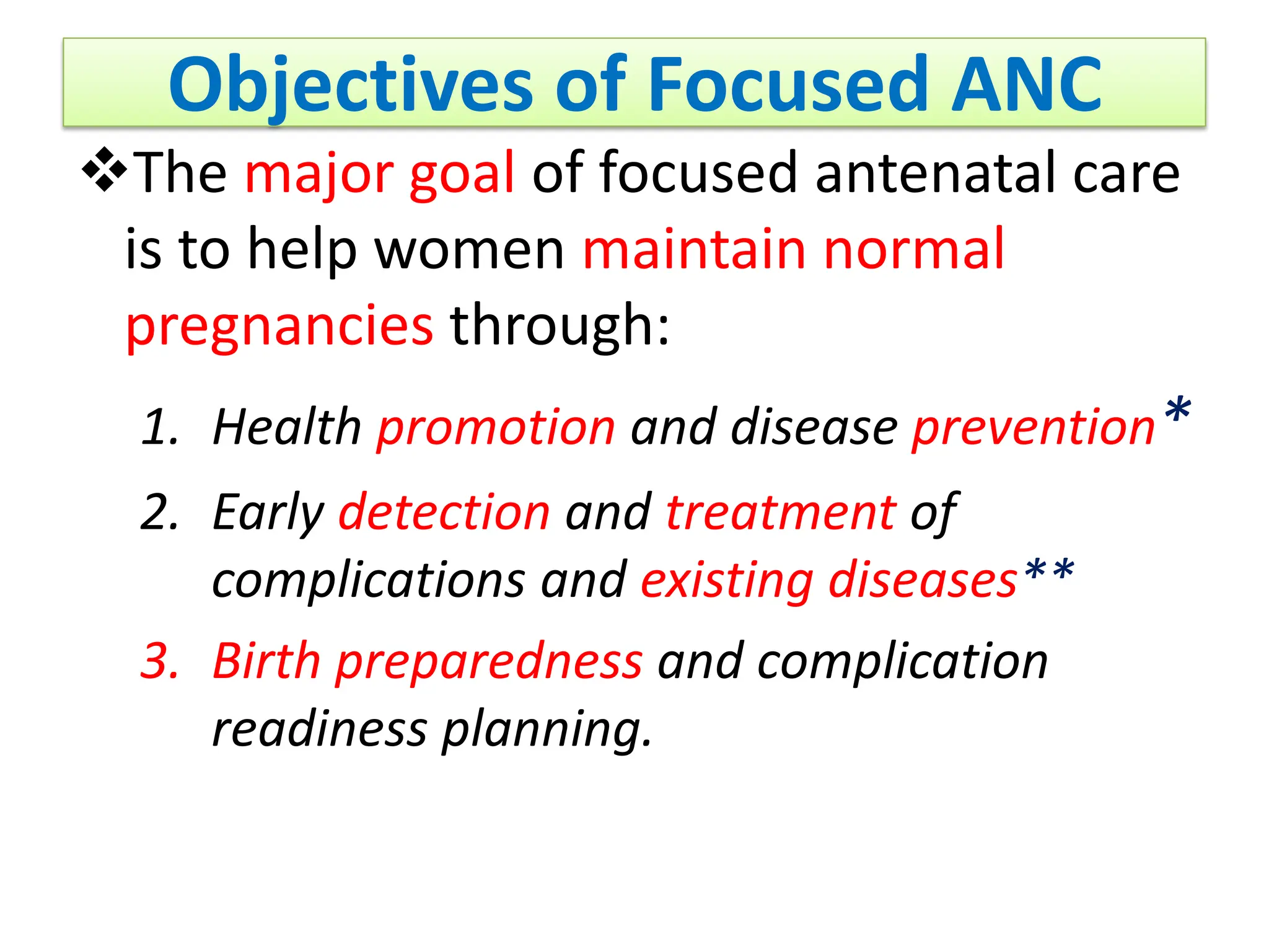 Objectives of Focused ANC
The major goal of focused antenatal care
is to help women maintain normal
pregnancies through:
1. Health promotion and disease prevention*
2. Early detection and treatment of
complications and existing diseases**
3. Birth preparedness and complication
readiness planning.
 