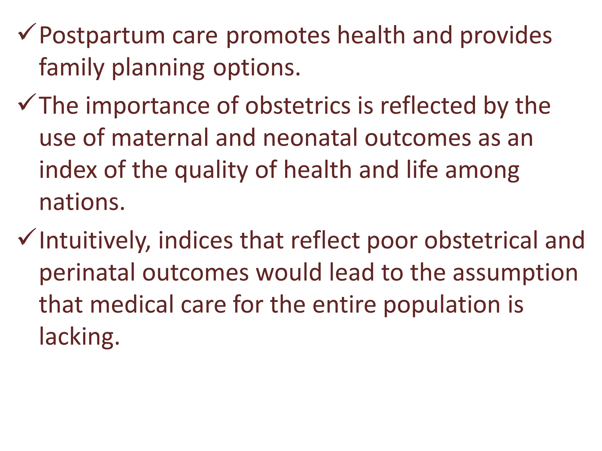 Postpartum care promotes health and provides
family planning options.
The importance of obstetrics is reflected by the
use of maternal and neonatal outcomes as an
index of the quality of health and life among
nations.
Intuitively, indices that reflect poor obstetrical and
perinatal outcomes would lead to the assumption
that medical care for the entire population is
lacking.
 